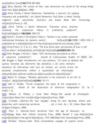 Journalism Quart e5r6l y(1979): 837-843. 
[327] Barry Glassner, The culture of fear: why Americans are afraid of the wrong things 
(Nova York: BasicBooks, 1999). 
[328] Amos Tversky e Daniel Kahneman, “Availability: a heuristic for judging 
frequency and probability”, em Daniel Kahneman, Paul Slovic e Amos Tversky, 
Judgment under uncertainty: heuristics and biases (Nova York: Cambridge 
University Press), p. 163. 
[329] Amos Tversky e Daniel Kahneman, “Extension versus intuititve 
reasoning: the conjunction fallacy in probability judgment”, 
Psychological R e90v (i19e8w3): 293-315. 
[330] Daniel J. Simons e Christopher Chabris, “Gorillas in our midst: sustained 
inattentional blindness for dynamic events”, Percepti 2o8n (1999): 1.059-1.074. É 
possível ver o videoclipe em http://viscog.beckman.uiuc.edu/djs_lab/. 
[331] Emily Pronin, D. Y. Lin e L. Ross, “The bias blind spot: perceptions of bias in self 
versus others”, Personality and Social Psycholo g2y8 B(u2l00l2e): t3i6n9-381. 
[332] Peter Brugger e Kirsten I. Taylor, “ESP: extrasensory perception or effect 
of subjective probability?”, Journal of Consciousness Studies 10 (2003): 221- 
246. Brugger e Taylor demonstram, em suas palavras: “(1) como as apostas dos 
sujeitos humanos são altamente não aleatórias e (2) como nenhuma 
sequência de alternativas está livre de desvios, um acerto acima do 
ocasional simplesmente reflete a quantidade de informações 
sequenciais comum tanto aos alvos quanto às sequências”. 
[333] Robert R. Coveyou, “Random generation is too important to be left to 
chance”, Applied Mathem 3a (1t9ic6s9): 70-111. 
[334] John K. Wright, “Terrae incognitae: the place of the imagination in 
geogr ap hy”, Annals of the Association of American Geographers 37, no 1 
(1947): 1-15. 
[335] William D. Phillips e Carla Rahn Phillips, The worlds of Christopher 
Columbus (Nova York: Cambridge University Press, 1992). 
[336] Cristóvão Colombo, The four voyages: being his own log-book, letters and 
dispatches with connecting narratives , ed. e trad. de J. M. Cohen (Nova York: 
Penguin Classics, 1992). 
[337] Peter C. Mancall, Travel narratives from the age of discovery: an 
anthology (Nova York: Oxford University Press, 2006); Ronald S. Love, Maritime 
exploration in the age of discovery, 1415-1800 (Nova York: Greenwood Press, 2006). 
[338] Nicholas Thomas, Cook: three extraordinary voyages of captain James 
 
