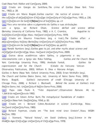 Cook (Nova York: Walker and Company, 2004). 
[339] Citado em Giorgio de Santillana, The crime of Galileo (Nova York: Time 
Inc., 1962), p. 28. 
[340] Citado em Mario Biagioli, Galileo courtier: the ractice of science in 
the culture of absolutism (Chicago: University of Chicago Press, 1993), p. 236. 
[341] Citado em De SantilTlahe ncari, me of Galileo, op.. cit 
[342] Para uma narrativa sobre o julgamento de Galileu e suas atribulações 
com a Igreja, ver Richard Olson, Science deified and science defied 
(Berkeley: University of California Press, 1982), e A. C. Crombie, Augustine to 
Galileo (Cambridge, Mass.: Harvard University Press, 1979). 
[343] Citado em Maurice Finocchiaro (org. e trad.), The Galileo affair: a 
documentary history (Berkeley: University of California Press, 1989). 
[344] Citado em De SantilTlahe ncari, me of Galileo, op,. cpi.t .312. 
[345] Ronald Numbers (org.), Galileo goes to jail, and other myths about science and 
religion (Cambridge, Mass.: Harvard University Press, 2009). 
[346] Outras obras acadêmicas sobre Galileu, o julgamento e seu 
relacionamento com a Igreja são: Rivka Feldhay, Galileo and the Church (Nova 
York: Cambridge University Press, 1995); Annibale Fantoli, Galileo: for 
copernicanism and for the Church (Cidade do Vaticano: Vatican 
Observatory Publications, 2003); William R. Shea e Mariano Artigas, 
Galileo in Rome (Nova York: Oxford University Press, 2003); Ernan McMullin (org.), 
The Church and Galileo (Notre Dame, Ind.: University of Notre Dame Press, 2005); 
Mario Biagioli, Galileo’s instruments of credit (Chicago: University of 
Chicago Press, 2006); e Richard J. Blackwell, Behind the scenes at Galileo’s trial 
(Notre Dame, Ind.: University of Notre Dame Press, 2006). 
[347] Papa João Paulo II, “Fidei depositum”, L’Osservatore Romano 44, no 
1.264 (4 de novembro de 1992). 
[348] Citado em Edwin Arthur Burtt, The metaphysical foundations of modern 
science (Nova York: Doubleday, 1954), p. 83. 
[349] Citado em I. Bernard Cohen, Revolution in science (Cambridge, Mass.: 
Harvard University Press, 1985). 
[350] Richard Feynman, citado em “The best mind since Einstein”, Nova, WGBH 
Boston, 1993. 
[351] J. Stannard, “Natural history”, em David Lindberg (org.), Science in the 
Middle Ages (Chicago: University of Chicago Press, 1978). 
 