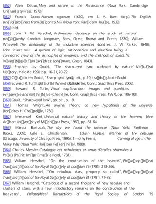 [352] Allen Debus, Man and nature in the Renaissance (Nova York: Cambridge 
University Press, 1978). 
[353] Francis Bacon, Novum organum (1620), em E. A. Burtt (org.), The English 
philosophers from Bacon to Mill (Nova York: Random House, 1939). 
[354] Ibid. 
[355] John F. W. Herschel, Preliminary discourse on the study of natural 
philosophy (Londres: Longmans, Rees, Orme, Brown and Green, 1830); William 
Whewell, The philosophy of the inductive sciences (Londres: J. W. Parker, 1840); 
John Stuart Mill, A system of logic, ratiocinative and inductive being, a 
connected view of the principles of evidence, and the methods of scientific 
investigation (Londres: Longmans, Green, 1843). 
[356] Stephen Jay Gould, “The sharp-eyed lynx, outfoxed by nature”, Natural 
History, maio de 1998, pp. 16-21, 70-72. 
[357] Citado em Gould, “Sharp-eyed lynxo”p, . cit., p.19, tradução de Gould. 
[358] Edward R. TufteB, eautiful evi d(eCnhescheire, Conn.: Graphics Press, 2006). 
[359] Edward R. Tufte, Visual explanations: images and quantities, 
evidence and narrative (Cheshire, Conn.: Graphics Press, 1997), pp. 106-108. 
[360] Gould, “Sharp-eyed lynx”, op. cit., p. 19. 
[361] Thomas Wright, An original theory; or, new hypothesis of the universe 
(Londres: H. Chapelle, 1750). 
[362] Immanuel Kant, Universal natural history and theory of the heavens (Ann 
Arbor: University of Michigan Press, 1969), pp. 61-64. 
[363] Marcia Bartusiak, The day we found the universe (Nova York: Pantheon 
Books, 2009); Gale E. Christianson, Edwin Hubble: Mariner of the nebulae 
(Chicago: University of Chicago Press, 1995); Timothy Ferris, Coming of age in the 
Milky Way (Nova York: Harper Perennial, 1988). 
[364] Charles Messier, Catalogue des nébuleuses et amas d’étoiles observées à 
Paris (Paris: Imprimerie Royal, 1781). 
[365] William Herschel, “On the construction of the heavens”, Philosophical 
Transactions of the Royal Society of London 75 (1785): 213-266. 
[366] William Herschel, “On nebulous stars, properly so called”, Philosophical 
Transactions of the Royal Society of London 81 (1791): 71-78. 
[367] William Herschel, “Catalogue of a second thousand of new nebulae and 
clusters of stars; with a few introductory remarks on the construction of the 
he a ve ns” , Philosophical Transactions of the Royal Society of London 79 
 
