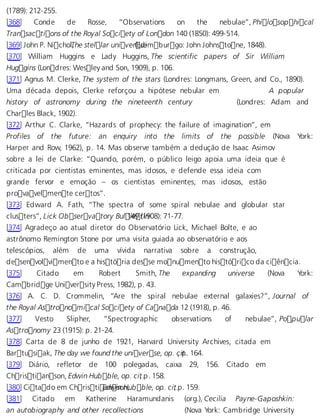 (1789): 212-255. 
[368] Conde de Rosse, “Observations on the nebulae”, Philosophical 
Transactions of the Royal Society of London 140 (1850): 499-514. 
[369] John P. NicholT, he stellar unive r(Esdeimburgo: John Johnstone, 1848). 
[370] William Huggins e Lady Huggins, The scientific papers of Sir William 
Huggins (Londres: Wesley and Son, 1909), p. 106. 
[371] Agnus M. Clerke, The system of the stars (Londres: Longmans, Green, and Co., 1890). 
Uma década depois, Clerke reforçou a hipótese nebular em A popular 
history of astronomy during the nineteenth century (Londres: Adam and 
Charles Black, 1902). 
[372] Arthur C. Clarke, “Hazards of prophecy: the failure of imagination”, em 
Profiles of the future: an enquiry into the limits of the possible (Nova York: 
Harper and Row, 1962), p. 14. Mas observe também a dedução de Isaac Asimov 
sobre a lei de Clarke: “Quando, porém, o público leigo apoia uma ideia que é 
criticada por cientistas eminentes, mas idosos, e defende essa ideia com 
grande fervor e emoção – os cientistas eminentes, mas idosos, estão 
provavelmente certos”. 
[373] Edward A. Fath, “The spectra of some spiral nebulae and globular star 
clusters”, Lick Observatory Bul 1l4e9 (t1in908): 71-77. 
[374] Agradeço ao atual diretor do Observatório Lick, Michael Bolte, e ao 
astrônomo Remington Stone por uma visita guiada ao observatório e aos 
telescópios, além de uma vívida narrativa sobre a construção, 
desenvolvimento e a história desse monumento histórico da ciência. 
[375] Citado em Robert Smith, The expanding universe (Nova York: 
Cambridge University Press, 1982), p. 43. 
[376] A. C. D. Crommelin, “Are the spiral nebulae external galaxies?”, Journal of 
the Royal Astronomical Society of Canada 12 (1918), p. 46. 
[377] Vesto Slipher, “Spectrographic observations of nebulae”, Popular 
Astronomy 23 (1915): p. 21-24. 
[378] Carta de 8 de junho de 1921, Harvard University Archives, citada em 
Bartusiak, The day we found the universe, op. c, ipt.. 164. 
[379] Diário, refletor de 100 polegadas, caixa 29, 156. Citado em 
Christianson, Edwin Hubble, op. ci,t .p. 158. 
[380] Citado em ChristiEadnwisno nH,u bble, op. ci,t .p. 159. 
[381] Citado em Katherine Haramundanis (org.), Cecilia Payne-Gaposhkin: 
an autobiography and other recollections (Nova York: Cambridge University 
 