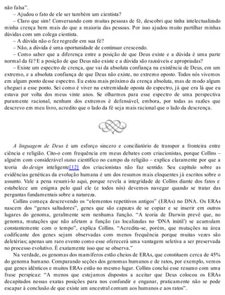 não fal sa”. 
– Aju dou o fato de ele ser tam bém um ci en tis ta? 
– Claro que sim! Conversando com muitas pessoas de fé, descobri que tinha intelectualizado 
minha crença bem mais do que a maioria das pessoas. Por isso ajudou muito partilhar minhas 
dú vi das com um co le ga ci en tis ta. 
– A dú vi da não o fez re gre dir em sua fé? 
– Não, a dú vi da é uma opor tu ni da de de con ti nu ar cres cen do. 
– Como saber que a diferença entre a posição de que Deus existe e a dúvida é uma parte 
nor mal da fé? E a po si ção de que Deus não exis te e a dú vi da são ra zo á veis e apro pri a das? 
– Existe um espectro de crença, que vai da absoluta confiança na existência de Deus, em um 
extremo, e a absoluta confiança de que Deus não existe, no extremo oposto. Todos nós vivemos 
em algum ponto desse espectro. Eu estou mais próximo da crença absoluta, mas de modo algum 
cheguei a esse ponto. Sei como é viver na extremidade oposta do espectro, já que era lá que eu 
estava por volta dos meus vinte anos. Se olharmos para esse espectro de uma perspectiva 
puramente racional, nenhum dos extremos é defensável, embora, por todas as razões que 
des cre vo em meu li vro, acre di to que o lado da fé seja mais ra ci o nal que o lado da des cren ça. 
A linguagem de Deus é um esforço sincero e conciliatório de transpor a fronteira entre 
ciência e religião. Cito-o com frequência em meus debates com criacionistas, porque Collins – 
alguém com considerável sta tus científico no campo da religião – explica claramente por que a 
teoria do de sign inteligente[12] dos criacionistas não faz sentido. Seu capítulo sobre as 
evidências genéticas da evolução humana é um dos resumos mais eloquentes já escritos sobre o 
assunto. Vale a pena resumi-lo aqui, porque revela a integridade de Collins diante dos fatos e 
estabelece um enigma pelo qual ele (e todos nós) devemos navegar quando se tratar das 
per gun tas fun da men tais so bre a na tu re za. 
Collins começa descrevendo os “elementos repetitivos antigos” (ERAs) no DNA. Os ERAs 
nascem dos “genes saltadores”, genes que são capazes de se copiar e se inserir em outros 
lugares do genoma, geralmente sem nenhuma função. “A teoria de Darwin prevê que, no 
genoma, mutações que não afetam a função (as localizadas no ‘DNA inútil’) se acumulam 
constantemente com o tempo”, explica Collins. “Acredita-se, porém, que mutações na área 
codificante dos genes sejam observadas com menos frequência porque muitas vezes são 
deletérias; apenas um raro evento como esse oferecerá uma vantagem seletiva a ser preservada 
no pro ces so evo lu ti vo. É exa ta men te isso que se ob ser va.” 
Na verdade, os genomas dos mamíferos estão cheios de ERAs, que constituem cerca de 45% 
do genoma humano. Comparando seções dos genomas humanos e de ratos, por exemplo, vemos 
que genes idênticos e muitos ERAs estão no mesmo lugar. Collins conclui esse resumo com uma 
frase perspicaz: “A menos que estejamos dispostos a aceitar que Deus colocou os ERAs 
decapitados nessas exatas posições para nos confundir e enganar, praticamente não se pode 
es ca par à con clu são de que exis te um an ces tral co mum aos hu ma nos e aos ra tos”. 
 