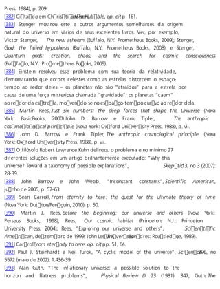 Press, 1984), p. 209. 
[382] Citado em ChristiEadnwisno nH,u bble, op. ci,t .p. 161. 
[383] Stenger mostrou este e outros argumentos semelhantes da origem 
natural do universo em vários de seus excelentes livros. Ver, por exemplo, 
Victor Stenger, The new atheism (Buffalo, N.Y.: Prometheus Books, 2009); Stenger, 
God: the failed hypothesis (Buffalo, N.Y.: Prometheus Books, 2008), e Stenger, 
Quantum gods: creation, chaos, and the search for cosmic consciousness 
(Buffalo, N.Y.: Prometheus Books, 2009). 
[384] Einstein resolveu esse problema com sua teoria da relatividade, 
demonstrando que corpos celestes como as estrelas distorcem o espaço-tempo 
ao redor deles – os planetas não são “atraídos” para a estrela por 
causa de uma força misteriosa chamada “gravidade”; os planetas “caem” 
ao redor da estrela, movendo-se no espaço-tempo curvo ao redor dela. 
[385] Martin Rees, Just six numbers: the deep forces that shape the Universe (Nova 
York: BasicBooks, 2000).John D. Barrow e Frank Tipler, The anthropic 
cosmological principle (Nova York: Oxford University Press, 1988), p. vii. 
[386] John D. Barrow e Frank Tipler, The anthropic cosmological principle (Nova 
York: Oxford University Press, 1988), p. vii. 
[387] O filósofo Robert Lawrence Kuhn delineou o problema e no mínimo 27 
diferentes soluções em um artigo brilhantemente executado: “Why this 
universe? Toward a taxonomy of possible explanations”, Skepti c13, no 3 (2007): 
28-39. 
[388] John Barrow e John Webb, “Inconstant constants”, Scientific American, 
junho de 2005, p. 57-63. 
[389] Sean Carroll, From eternity to here: the quest for the ultimate theory of time 
(Nova York: Dutton/Penguin, 2010), p. 50. 
[390] Martin J. Rees, Before the beginning: our universe and others (Nova York: 
Perseus Books, 1998); Rees, Our cosmic habitat (Princeton, N.J.: Princeton 
University Press, 2004); Rees, “Exploring our universe and others”, Scientific 
American, dezembro de 1999; John LesUlinei, ver s(eLsondres: Routledge, 1989). 
[391] CarrollF, rom eternity to here, op. ci,t .pp. 51, 64. 
[392] Paul J. Steinhardt e Neil Turok, “A cyclic model of the universe”, Scien c2e96, no 
5572 (maio de 2002): 1.436-39. 
[393] Alan Guth, “The inflationary universe: a possible solution to the 
horizon and flatness problems”, Physical Review D 23 (1981): 347; Guth, The 
 