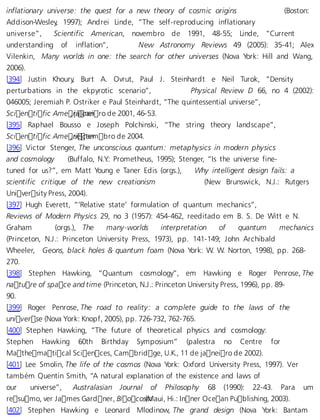 inflationary universe: the quest for a new theory of cosmic origins (Boston: 
Addison-Wesley, 1997); Andrei Linde, “The self-reproducing inflationary 
universe”, Scientific American, novembro de 1991, 48-55; Linde, “Current 
understanding of inflation”, New Astronomy Reviews 49 (2005): 35-41; Alex 
Vilenkin, Many worlds in one: the search for other universes (Nova York: Hill and Wang, 
2006). 
[394] Justin Khoury, Burt A. Ovrut, Paul J. Steinhardt e Neil Turok, “Density 
perturbations in the ekpyrotic scenario”, Physical Review D 66, no 4 (2002): 
046005; Jeremiah P. Ostriker e Paul Steinhardt, “The quintessential universe”, 
Scientific Ame, rjiacnaeniro de 2001, 46-53. 
[395] Raphael Bousso e Joseph Polchinski, “The string theory landscape”, 
Scientific Ame, rsiectaenmbro de 2004. 
[396] Victor Stenger, The unconscious quantum: metaphysics in modern physics 
and cosmology (Buffalo, N.Y.: Prometheus, 1995); Stenger, “Is the universe fine-tuned 
for us?”, em Matt Young e Taner Edis (orgs.), Why intelligent design fails: a 
scientific critique of the new creationism (New Brunswick, N.J.: Rutgers 
University Press, 2004). 
[397] Hugh Everett, “‘Relative state’ formulation of quantum mechanics”, 
Reviews of Modern Physics 29, no 3 (1957): 454-462, reeditado em B. S. De Witt e N. 
Graham (orgs.), The many-worlds interpretation of quantum mechanics 
(Princeton, N.J.: Princeton University Press, 1973), pp. 141-149; John Archibald 
Wheeler, Geons, black holes  quantum foam (Nova York: W. W. Norton, 1998), pp. 268- 
270. 
[398] Stephen Hawking, “Quantum cosmology”, em Hawking e Roger Penrose, The 
nature of space and time (Princeton, N.J.: Princeton University Press, 1996), pp. 89- 
90. 
[399] Roger Penrose, The road to reality: a complete guide to the laws of the 
universe (Nova York: Knopf, 2005), pp. 726-732, 762-765. 
[400] Stephen Hawking, “The future of theoretical physics and cosmology: 
Stephen Hawking 60th Birthday Symposium” (palestra no Centre for 
Mathematical Sciences, Cambridge, U.K., 11 de janeiro de 2002). 
[401] Lee Smolin, The life of the cosmos (Nova York: Oxford University Press, 1997). Ver 
também Quentin Smith, “A natural explanation of the existence and laws of 
our universe”, Australasian Journal of Philosophy 68 (1990): 22-43. Para um 
resumo, ver James Gardner, Bioco s(mMaui, Hi.: Inner Ocean Publishing, 2003). 
[402] Stephen Hawking e Leonard Mlodinow, The grand design (Nova York: Bantam 
 