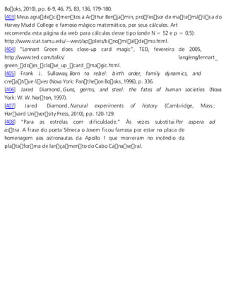 Books, 2010), pp. 6-9, 46, 75, 83, 136, 179-180. 
[403] Meus agradecimentos a Arthur Benjamin, professor de matemática do 
Harvey Mudd College e famoso mágico matemático, por seus cálculos. Art 
recomenda esta página da web para cálculos desse tipo (onde N = 52 e p = 0,5): 
http://www.stat.tamu.edu/~west/applets/binomialdemo.html. 
[404] “Lennart Green does close-up card magic”, TED, fevereiro de 2005, 
http://www.ted.com/talks/ lang/eng/lennart_ 
green_does_close_up_card_magic.html. 
[405] Frank J. Sulloway, Born to rebel: birth order, family dynamics, and 
creative lives (Nova York: Pantheon Books, 1996), p. 336. 
[406] Jared Diamond, Guns, germs, and steel: the fates of human societies (Nova 
York: W. W. Norton, 1997). 
[407] Jared Diamond, Natural experiments of history (Cambridge, Mass.: 
Harvard University Press, 2010), pp. 120-129. 
[408] “Para as estrelas com dificuldade.” Às vezes substitui Per aspera ad 
astra. A frase do poeta Sêneca o Jovem ficou famosa por estar na placa de 
homenagem aos astronautas da Apollo 1 que morreram no incêndio da 
plataforma de lançamento do Cabo Canaveral. 
