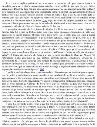 Se a ciência explica perfeitamente a natureza, a ponto de não precisarmos invocar a 
divindade para desvendar extraordinárias criações como o DNA, por que Francis Collins 
acredita em Deus? De fato, por que um cientista, ou qualquer pessoa racional, acredita em Deus? 
Essa pergunta tem duas respostas: uma intelectual e outra emocional. Intelectualmente, Collins se 
alinha com seus colegas cientistas quando se trata de explicar tudo o que há no mundo pela lei 
natural, com duas exceções (na descrição poética de Immanuel Kant): “o céu estrelado acima 
de mim e a lei moral dentro de mim”.[13] Aqui, no reino da origem cósmica das leis da 
natureza e das origens evolucionárias da moralidade, Collins está à beira do abismo. Em vez de 
pres si o nar a ci ên cia a ir além, ele faz um sal to de fé. Por quê? 
O primeiro indicador da fé religiosa de alguém é a fé de seus pais e o meio religioso da 
família. Não foi o caso de Collins, cujos pais eram livres-pensadores formados em Yale, que 
educaram os quatro meninos (Collins era o mais novo) até o sexto grau em casa e nunca 
estimularam nem desencorajaram o pensamento religioso. Depois de pais, irmãos e da 
dinâmica familiar, amigos e professores desempenham um papel importante na formação das 
crenças, e nos anos da escola secundária – então matriculado em escolas públicas – Collins teve 
um cativante professor de química e decidiu que a ciência era sua vocação. Presumindo que o 
ceticismo religioso era parte de uma mente científica, Collins optou pelo agnosticismo, não 
depois de uma cuidadosa análise de argumentos e evidências e “mais na linha do ‘não quero 
saber’”. A leitura da biografia de Einstein e sua rejeição científica do Deus de Abraão “só 
reforçaram minha conclusão de que nenhum cientista sensato consideraria seriamente a 
possibilidade de Deus sem cometer uma espécie de suicídio intelectual. E assim, pouco a pouco, 
passei do agnosticismo ao ateísmo. Eu me sentia à vontade para contestar as crenças espirituais 
de qualquer um que as mencionasse na minha presença e rejeitava essas perspectivas como 
su pers ti ções sen ti men tais e an ti qua das”.[14] 
O edifício intelectual que tinha construído do lado cético do espectro ia ruindo pouco a pouco 
por força de experiências emocionais quando ele era estudante de medicina e médico residente, 
agoniado com a dor e o sofrimento de seus pacientes e impressionado com a maneira como a fé 
lhes servia numa hora de necessidade. “O que me impressionou profundamente nas conversas 
com as boas pessoas da Carolina do Norte foi o aspecto espiritual daquilo que muitas delas 
estavam enfrentando. Fui testemunha de inúmeros casos de indivíduos cuja fé lhes ofereceu um 
conforto de paz neste mundo ou no outro, apesar do sofrimento terrível que, na maioria dos 
casos, nada tinham feito para merecer. Se a fé era uma muleta psicológica, concluí, devia ser 
uma muleta muito forte. Se nada mais fosse que um verniz da tradição cultural, por que aquelas 
pessoas não estavam sacudindo os punhos para Deus, exigindo que seus amigos ou familiares 
pa ras sem com toda essa con ver sa so bre uma for ça so bre na tu ral amo ro sa e be ne vo len te?” 
É uma boa pergunta, assim como a que lhe fez uma mulher que sofria de angina grave e 
irrecuperável: o que ele acreditava referente a Deus? As convicções céticas de Collins deram 
lugar à sensibilidade do momento: “Senti que meu rosto corou quando gaguejei que não tinha 
certeza. Sua surpresa colocou em evidência uma questão da qual eu vinha fugindo por quase 
to dos os meus 26 anos: eu nun ca con si de ra ra se ri a men te as evi dên ci as pró e con tra a fé”. 
Os antecedentes familiares, a criação e a educação de Collins tinham feito dele um cético 
religioso, posição reforçada por sua formação científica e seu convívio com outros cientistas 
céticos. Agora um gatilho emocional o fazia reexaminar as evidências e os argumentos da fé 
 