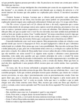 sei que perturba algumas pessoas por toda a vida. Eu precisava me tornar um crente para sentir a 
li ber da de que isso traz. 
– Você contestou o de sign inteligente dos criacionistas por causa de seu argumento do “Deus 
das lacunas” e, no entanto, de certa maneira está dizendo que as origens do universo e a lei 
moral interior são lacunas que não podem ser explicadas pela ciência. É inevitável encontrar 
la cu nas? 
– Existem lacunas e lacunas. Lacunas que a ciência pode preencher com explicações 
naturais não precisam de um Deus, mas lacunas que nunca podem ser preenchidas com uma 
ex pli ca ção na tu ral exi gem uma ex pli ca ção so bre na tu ral. Gri tam por uma. E é aí que en tra Deus. 
– Em The science of good and evil [A ciência do bem e do mal], argumento que o senso 
moral evoluiu dentro de nós porque somos uma espécie social de primatas, precisamos viver uns 
com os outros e portanto somos cooperativos e às vezes até altruístas. Não altruístas na base do 
olho por olho, em que eu aju do você e você fica me de ven do, mas num sen ti do mais pro fun do de 
sentir-se bem por ajudar os outros. Essa “vozinha interior” de nossa consciência moral é algo que 
a evolução criou. Da perspectiva de um crente, por que Deus não usou a evolução para criar o 
sen so mo ral den tro de nós, da mes ma for ma que a usou para cri ar as bac té ri as ou o DNA? 
– Concordo totalmente com você nesse aspecto. Meu pensamento evoluiu em relação a essa 
questão desde que escrevi A linguagem de Deus, no qual negligenciei a ideia de que o altruísmo 
radical pode ter evoluído. Hoje penso que essa é uma possibilidade. Mas isso não exclui que Deus 
o tenha planejado, já que, para um evolucionista teísta como eu, a evolução era o plano de Deus 
para toda a criação. Se o plano de Deus podia fazer crescer unhas dos pés e lobos temporais, por 
que não também um senso moral? E se alguém tenta rejeitar o altruísmo como puramente 
naturalista, resta ainda uma questão: por que existem princípios de certo e errado? Se nosso 
senso moral é um artefato da pressão evolucionária, nos levando enganosamente a acreditar que 
a moralidade importa, então, em última instância, certo e errado são ilusões. Dizer que bem ou 
mal não têm significado é uma posição difícil, mesmo para um estrito ateísta. Isso o perturba, 
Mi cha el? 
– Às vezes, sim. Se eu tivesse enfrentado a pergunta daquela mulher moribunda que você 
co nhe ceu no hos pi tal, não te nho cer te za do que di ria. Mas não sou um re la ti vis ta éti co – esse é um 
caminho perigoso. Acho que existem princípios morais quase absolutos, que chamo de ver da des 
morais provisórias, ou seja, algo é provisoriamente certo ou provisoriamente errado. Com isso 
quero dizer que, para a maioria das pessoas, na maioria dos lugares e pela maior parte do 
tempo, o comportamento “xis” é certo ou errado. Acho que isso é o melhor a que se pode 
chegar sem uma fonte externa como Deus. Mas, mesmo que exista um Deus que objetive o 
certo e o errado, como vamos aprender isso? Por meio dos livros sagrados? Por meio da oração? 
Como? 
– Por meio des sa vo zi nha in te ri or. 
– Sim, tam bém ouço essa voz. A per gun ta é: qual é a sua ori gem? 
– Cer to. Para mim, a ori gem des sa voz mo ral in te ri or é Deus. 
– En ten do. Para mim, a voz é par te da nos sa na tu re za mo ral que evo luiu. 
– Cer to. E tal vez Deus te nha nos dado essa na tu re za mo ral por meio da evo lu ção. 
– En tão se re duz a algo des co nhe ci do? 
 