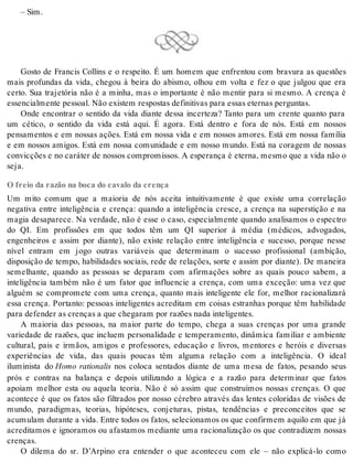 – Sim. 
Gosto de Francis Collins e o respeito. É um homem que enfrentou com bravura as questões 
mais profundas da vida, chegou à beira do abismo, olhou em volta e fez o que julgou que era 
certo. Sua trajetória não é a minha, mas o importante é não mentir para si mesmo. A crença é 
es sen ci al men te pes so al. Não exis tem res pos tas de fi ni ti vas para es sas eter nas per gun tas. 
Onde encontrar o sentido da vida diante dessa incerteza? Tanto para um crente quanto para 
um cético, o sentido da vida está aqui. É agora. Está dentro e fora de nós. Está em nossos 
pensamentos e em nossas ações. Está em nossa vida e em nossos amores. Está em nossa família 
e em nossos amigos. Está em nossa comunidade e em nosso mundo. Está na coragem de nossas 
convicções e no caráter de nossos compromissos. A esperança é eterna, mesmo que a vida não o 
seja. 
O freio da razão na boca do cavalo da crença 
Um mito comum que a maioria de nós aceita intuitivamente é que existe uma correlação 
negativa entre inteligência e crença: quando a inteligência cresce, a crença na superstição e na 
magia desaparece. Na verdade, não é esse o caso, especialmente quando analisamos o espectro 
do QI. Em profissões em que todos têm um QI superior à média (médicos, advogados, 
engenheiros e assim por diante), não existe relação entre inteligência e sucesso, porque nesse 
nível entram em jogo outras variáveis que determinam o sucesso profissional (ambição, 
disposição de tempo, habilidades sociais, rede de relações, sorte e assim por diante). De maneira 
semelhante, quando as pessoas se deparam com afirmações sobre as quais pouco sabem, a 
inteligência também não é um fator que influencie a crença, com uma exceção: uma vez que 
alguém se compromete com uma crença, quanto mais inteligente ele for, melhor racionalizará 
essa crença. Portanto: pessoas inteligentes acreditam em coisas estranhas porque têm habilidade 
para de fen der as cren ças a que che ga ram por ra zões nada in te li gen tes. 
A maioria das pessoas, na maior parte do tempo, chega a suas crenças por uma grande 
variedade de razões, que incluem personalidade e temperamento, dinâmica familiar e ambiente 
cultural, pais e irmãos, amigos e professores, educação e livros, mentores e heróis e diversas 
experiências de vida, das quais poucas têm alguma relação com a inteligência. O ideal 
iluminista do Homo rationalis nos coloca sentados diante de uma mesa de fatos, pesando seus 
prós e contras na balança e depois utilizando a lógica e a razão para determinar que fatos 
apoiam melhor esta ou aquela teoria. Não é só assim que construímos nossas crenças. O que 
acontece é que os fatos são filtrados por nosso cérebro através das lentes coloridas de visões de 
mundo, paradigmas, teorias, hipóteses, conjeturas, pistas, tendências e preconceitos que se 
acu mu lam du ran te a vida. En tre to dos os fa tos, se le ci o na mos os que con fir mem aqui lo em que já 
acreditamos e ignoramos ou afastamos mediante uma racionalização os que contradizem nossas 
cren ças. 
O dilema do sr. D’Arpino era entender o que aconteceu com ele – não explicá-lo como 
 