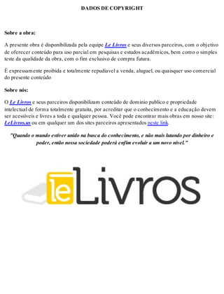 DADOS DE COPYRIGHT 
Sobre a obra: 
A presente obra é disponibilizada pela equipe Le Livros e seus diversos parceiros, com o objetivo 
de oferecer conteúdo para uso parcial em pesquisas e estudos acadêmicos, bem como o simples 
teste da qualidade da obra, com o fim exclusivo de compra futura. 
É expressamente proibida e totalmente repudíavel a venda, aluguel, ou quaisquer uso comercial 
do presente conteúdo 
Sobre nós: 
O Le Livros e seus parceiros disponibilizam conteúdo de dominio publico e propriedade 
intelectual de forma totalmente gratuita, por acreditar que o conhecimento e a educação devem 
ser acessíveis e livres a toda e qualquer pessoa. Você pode encontrar mais obras em nosso site: 
LeLivros.us ou em qualquer um dos sites parceiros apresentados neste link. 
"Quando o mundo estiver unido na busca do conhecimento, e não mais lutando por dinheiro e 
poder, então nossa sociedade poderá enfim evoluir a um novo nível." 
 