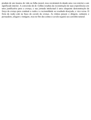 produto de um trauma de vida ou falha neural, mas reestruturá-lo dando uma voz exterior a um 
significado interior. A conversão do dr. Collins resultou da reconstrução de suas experiências em 
uma justificativa para a crença, e sua jornada intelectual é uma eloquente demonstração da 
força da crença para conduzir a razão e a racionalidade ao resultado desejado, e vice-versa. O 
freio da razão está na boca do cavalo da crença. As rédeas puxam e dirigem, seduzem e 
per su a dem, afa gam e ins ti gam, mas no fim das con tas o ca va lo se gui rá seu ca mi nho na tu ral. 
 
