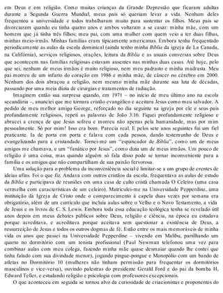 em Deus e em religião. Como muitas crianças da Grande Depressão que ficaram adultas 
durante a Segunda Guerra Mundial, meus pais só queriam levar a vida. Nenhum deles 
frequentou a universidade e todos trabalharam muito para sustentar os filhos. Meus pais se 
divorciaram quando eu tinha quatro anos e ambos voltaram a se casar: minha mãe, com um 
homem que já tinha três filhos; meu pai, com uma mulher com quem veio a ter duas filhas, 
minhas meio-irmãs. Minhas famílias eram tipicamente americanas. Embora tenha frequentado 
periodicamente as aulas da escola dominical (ainda tenho minha Bí blia da igreja de La Canada, 
na Califórnia), serviços religiosos, orações, leitura da Bí blia e as usuais conversas sobre Deus 
que acontecem nas famílias religiosas estavam ausentes nas minhas duas casas. Até hoje, pelo 
que sei, nenhum de meus irmãos é muito religioso, nem meu padrasto e minha madrasta. Meu 
pai morreu de um infarto do coração em 1986 e minha mãe, de câncer no cérebro em 2000. 
Nenhum dos dois abraçou a religião, nem mesmo minha mãe durante sua luta de décadas, 
pas san do por uma meia dú zia de ci rur gi as e tra ta men tos de ra di a ção. 
Imaginem então sua surpresa quando, em 1971 – no início de meu último ano na escola 
secundária –, anunciei que me tornara cristão evangélico e aceitara Jesus como meu salvador. A 
pedido de meu melhor amigo George, reforçado no dia seguinte na igreja por ele e seus pais 
profundamente religiosos, repeti as palavras de João 3:16. Fiquei profundamente religioso e 
abracei a crença de que Jesus sofreu e morreu não apenas pela humanidade, mas por mim 
pessoalmente. Só por mim! Isso era bom. Parecia real. E pelos sete anos seguintes fui um fiel 
praticante. Ia de porta em porta e falava com cada pessoa, dando testemunho de Deus e 
evangelizando para a cristandade. Tornei-me um “espancador de Bí blia”, como um de meus 
amigos me chamava, e um “fanático por Jesus”, como dizia um de meus irmãos. Um pouco de 
religião é uma coisa, mas quando alguém só fala disso pode se tornar inconveniente para a 
fa mí lia e os ami gos que não com par ti lham de sua pai xão fer vo ro sa. 
Uma so lu ção para o pro ble ma da in con ve ni ên cia so ci al é li mi tar-se a um gru po de cren tes de 
ideias afins. Foi o que fiz. Andava com outros cristãos da escola, frequentava as aulas de estudo 
da Bí blia e participava de reuniões em uma casa de culto cristã chamada O Celeiro (uma casa 
vermelha com características de um celeiro). Matriculei-me na Universidade Pepperdine, uma 
instituição da Igreja de Cristo onde o comparecimento à capela duas vezes por semana era 
obrigatório, além de um currículo que incluía aulas sobre o Velho e o Novo Testamento, a vida 
de Jesus e os livros de C. S. Lewis. Embora toda essa educação teológica tenha se revelado útil 
anos depois em meus debates públicos sobre Deus, religião e ciência, na época eu estudava 
porque acreditava, e acreditava porque aceitava sem questionar a existência de Deus, a 
ressurreição de Jesus e todos os outros dogmas de fé. Estão entre os mais memoráveis de minha 
vida os anos que passei na Universidade Pepperdine – vivendo em Malibu, partilhando um 
quarto no dormitório com um tenista profissional (Paul Newman telefonou uma vez para 
combinar aulas com meu colega, fazendo minha mãe quase desmaiar quando lhe contei que 
tinha falado com sua divindade menor), jogando pingue-pongue e Monopólio com um bando de 
atletas no Dormitório 10 (mulheres não tinham permissão para frequentar os dormitórios 
masculinos e vice-versa), ouvindo palestras do presidente Gerald Ford e do pai da bomba H, 
Edward Tel ler, e es tu dan do re li gi ão e psi co lo gia com pro fes so res ex cep ci o nais. 
O que aconteceu em seguida se tornou alvo da curiosidade de criacionistas e proponentes do 
 