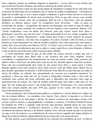 fato a ninguém, porque na realidade ninguém se importava – exceto, talvez, meus irmãos, que 
pro va vel men te fi ca ram ali vi a dos, pois afi nal eu dei xa ria de ten tar sal vá-los. 
Uma das pri mei ras coi sas em que pen sei de pois de aban do nar a re li gi ão foi ter sido rude com 
as pessoas de diferentes fés (ou nenhuma fé) ao insistir na minha evangelização – consequência 
lógica de acreditar que se tem a única religião verdadeira, à qual os outros devem se converter 
ou perder a oportunidade da eterna bem-aventurança. Para os que não creem, essa escolha 
obrigatória entre crença, com sua recompensa final no céu, e descrença, com sua punição 
definitiva no inferno, parece cruel. Os evangélicos mais fervorosos – entre os quais eu 
certamente me incluía – evangelizam não apenas aos domingos, mas todos os dias, de todas as 
maneiras, sem nunca esconder seu candeeiro sob um alqueire, como proclama Mateus, 5:16: 
“Assim resplandeça vossa luz diante dos homens, para que vejam vossas boas obras e 
glorifiquem vosso Pai, que está nos céus”. O ponto primordial de ser um cristão evangélico, de 
fato, é amar o Senhor abertamente e tentar trazer para Cristo o maior número de pessoas 
possível. Caso contrário, você não será evangélico. Eu estava fazendo a obra de Deus, e o que 
poderia ser mais importante? Na visão de mundo evangélica não existe separação entre igreja e 
estado. Sim, Jesus nos disse (em Mateus, 22:21): “A César o que é de César e a Deus o que é de 
Deus”, mas nós acreditávamos que isso se aplica a coisas específicas, como impostos e dízimos, 
e não ao ob je ti vo ge ral de tra zer to das as pes so as para o Se nhor. 
O mais importante ainda foi que, já não sendo um crente, percebi o poder que tem o 
paradigma da crença para filtrar tudo o que acontece por uma lente religiosa. Acaso, 
casualidade e contingências são insignificantes na visão do mundo cristão. Tudo acontece por 
alguma razão e Deus tem um plano para cada um de nós. Quando alguma coisa boa acontece, 
Deus está nos recompensando pela nossa fé, por nossas boas obras e nosso amor a Cristo. 
Quando alguma coisa ruim acontece, bem, Deus escreve certo por linhas tortas. Quem sou eu 
para du vi dar, ques ti o nar ou de sa fi ar o Todo-Po de ro so? Esse fil tro da cren ça fun ci o na em to dos os 
níveis, do sublime ao ridículo, das oportunidades de carreira aos resultados esportivos. Eu 
agradecia a Deus por tudo, por me ter levado a Pepperdine (minhas notas e meu teste de 
avaliação com certeza não eram suficientes para a admissão), por encontrar uma vaga no 
estacionamento do cam pus. Na visão de mundo cristã há lugar para tudo e tudo está em seu 
lugar, há “um tempo para nascer e um tempo para morrer” (Eclesiastes, 3:2), como também 
dizia uma canção popular dos anos 1970 que, quando eu era crente, não me parecia tão 
açu ca ra da quan to pa re ce hoje. 
Nessa perspectiva, até acontecimentos políticos, econômicos e sociais obedecem à lógica do 
fim dos tempos bíblicos – eu mantinha o Los Angeles Times aberto à esquerda e os livros de 
Daniel, Ezequiel ou do Apocalipse à direita. Os quatro cavaleiros do Apocalipse seriam com 
certeza a guerra nuclear, a superpopulação, a poluição e a doença. O moderno Estado de Israel 
foi fundado em 1948 e a segunda vinda deveria estar próxima. Quando deixei de crer, esses 
acontecimentos políticos e econômicos passaram a fazer mais sentido como maquinações 
resultantes da natureza humana e da história cultural. Uma visão de mundo secular me permitiu 
ver que as leis da natureza e as contingências do acaso ocorrem segundo uma lógica própria ao 
lon go dos ca nais da his tó ria, in de pen den te men te de nos sos atos e de nos sos de se jos. 
No fim, po rém, o que trans for mou mi nha fé em ce ti cis mo foi o pro ble ma do mal – se Deus é 
 