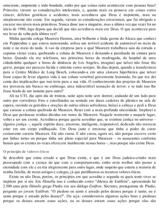 onisciente, onipotente e todo bondade, então por que coisas ruins acontecem com pessoas boas? 
Primeiro, vieram as considerações intelectuais, e, quanto mais eu pensava em coisas como 
câncer, defeitos genéticos e acidentes, mais acreditava que Deus é impotente, mau ou 
simplesmente não existe. Em seguida, vieram as considerações emocionais, que fui obrigado a 
encarar nos níveis mais primitivos. Nunca disse isso a ninguém, mas a última vez que rezei foi no 
início de 1980, logo depois que decidi que não acreditava mais em Deus. O que aconteceu para 
me le var de vol ta pela úl ti ma vez? 
Minha querida colega Maureen Hannon, uma brilhante e linda garota do Alasca que conheci 
em Pepperdine e que estava namorando, sofreu um terrível acidente de automóvel no meio da 
noite e no meio do nada. A van da empresa para a qual Maureen trabalhava saiu da estrada e 
capotou várias vezes, quebrando a coluna de Maureen e deixando-a paralisada da cintura para 
baixo. Quando ela me telefonou, nas primeiras horas da madrugada, do hospital de uma 
cidadezinha qualquer a horas de distância de Los Angeles, imaginei que talvez não fosse tão 
grave, porque me pareceu lúcida e otimista como sempre. Só dias depois, quando a transferimos 
para o Centro Médico de Long Beach, colocando-a em uma câmara hiperbárica que talvez 
fosse capaz de levar alguma vida à sua coluna vertebral gravemente lesionada, foi que me dei 
conta das implicações que isso teria para a sua vida. O conhecimento dos projetos de Maureen 
me provocou um buraco no estômago, uma indescritível sensação de terror: e se tudo isso lhe 
fos se ti ra do de um ins tan te para ou tro? 
Ali na UTI, dia após dia de tristeza, noite após noite sem dormir, andando de um lado para 
outro por corredores frios e esterilizados ou sentado em duras cadeiras de plástico na sala de 
espera, ouvindo os gemidos e orações de outras almas sofredoras, baixei a cabeça e pedi a Deus 
que curasse a coluna quebrada de Maureen. Rezei com a mais profunda sinceridade. Implorei a 
Deus que perdoasse minhas dúvidas em nome de Maureen. Naquele momento e naquele lugar, 
voltei a ser um crente. Acreditava porque queria acreditar que, se existisse justiça no universo – 
alguma justiça –, aquele espírito doce, amoroso, inteligente, responsável, dedicado não merecia 
estar em um corpo estilhaçado. Um Deus justo e amoroso que tinha o poder de curar 
certamente curaria Maureen. Ele não curou. E não curou, agora sei, não porque escreve certo 
por linhas tortas ou porque tinha um plano especial para Maureen – os nauseantes confortos 
ba nais que os cren tes às ve zes ofe re cem inu til men te nes sas ho ras –, mas por que não exis te Deus. 
O princípio de valores éticos 
Se descobrir que estou errado e que Deus existe, e que é um Deus judaico-cristão mais 
preocupado com a crença do que com o comportamento, então seria melhor não passar a 
eternidade com ele e eu iria alegremente para outro lugar, onde suspeito que estaria a maioria de 
mi nha fa mí lia, de meus ami gos e co le gas, já que par ti lha mos os mes mos va lo res éti cos. 
Exista ou não Deus, porém, os princípios em que acredito e segundo os quais tento viver se 
impõem por si sós. Em filosofia isso é conhecido como “dilema de Eutífron”, apresentado há 
2.500 anos pelo filósofo grego Platão em seu diálogo Eu tí fron. Sócrates, protagonista de Platão, 
pergunta ao jovem Eutífron: “O piedoso ou santo é amado pelos deuses porque é santo, ou é 
santo porque é amado pelos deuses?”. Ou seja: consideramos algumas ações boas e piedosas 
porque os deuses amam essas ações, ou os deuses amam essas ações porque elas são 
 