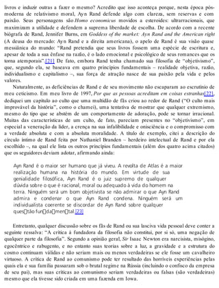 livros e induzir outras a fazer o mesmo? Acredito que isso aconteça porque, nesta época pós-moderna 
de relativismo moral, Ay n Rand defende algo com clareza, sem reservas e com 
paixão. Seus personagens são Homo economicus movidos a esteroides: ultrarracionais, que 
maximizam a utilidade e defendem a suprema liberdade de escolha. De acordo com a recente 
biógrafa de Rand, Jennifer Burns, em Goddess of the market: Ayn Rand and the American right 
(A deusa do mercado: Ay n Rand e a direita americana), o apelo de Rand é sua visão quase 
messiânica do mundo: “Rand pretendia que seus livros fossem uma espécie de escritura e, 
apesar de toda a sua ênfase na razão, é o lado emocional e psicológico de seus romances que os 
torna atemporais”.[21] De fato, embora Rand tenha chamado sua filosofia de “objetivismo”, 
que, segundo ela, se baseava em quatro princípios fundamentais – realidade objetiva, razão, 
individualismo e capitalismo –, sua força de atração nasce de sua paixão pela vida e pelos 
va lo res. 
Naturalmente, as deficiências de Rand e de seu movimento não escaparam ao escrutínio de 
meu ceticismo. Em meu livro de 1997, Por que as pessoas acreditam em coisas estranhas[22], 
dediquei um capítulo ao culto que uma multidão de fãs criou ao redor de Rand (“O culto mais 
improvável da história”, como o chamei), uma tentativa de mostrar que qualquer extremismo, 
mesmo do tipo que se abstém de um comportamento de adoração, pode se tornar irracional. 
Muitas das características de um culto, de fato, pareciam presentes no “objetivismo”, em 
especial a veneração da líder, a crença na sua infalibilidade e onisciência e o compromisso com 
a verdade absoluta e com a absoluta moralidade. A título de exemplo, citei a descrição do 
círculo íntimo de Rand feita por Nathaniel Branden – herdeiro intelectual de Rand e por ela 
escolhido –, na qual ele lista os outros princípios fundamentais (além dos quatro acima citados) 
que os se gui do res de vi am ado tar, afir man do ain da: 
Ayn Rand é o maior ser humano que já viveu. A revolta de Atlas é a maior 
realização humana na história do mundo. Em virtude de sua 
genialidade filosófica, Ayn Rand é o juiz supremo de qualquer 
dúvida sobre o que é racional, moral ou adequado à vida do homem na 
terra. Ninguém será um bom objetivista se não admirar o que Ayn Rand 
admira e condenar o que Ayn Rand condena. Ninguém será um 
individualista coerente se discordar de Ayn Rand sobre qualquer 
questão fundamental.[23] 
Entretanto, qualquer discussão sobre os fãs de Rand ou sua lasciva vida pessoal deve conter a 
seguinte ressalva: “A crítica à fundadora da filosofia não constitui, por si só, uma negação de 
qualquer parte da filosofia”. Segundo a opinião geral, Sir Isaac Newton era narcisista, misógino, 
egocêntrico e rabugento, e no entanto suas teorias sobre a luz, a gravidade e a estrutura do 
cosmo continuam válidas e não seriam mais ou menos verdadeiras se ele fosse um cavalheiro 
virtuoso. A crítica de Rand ao comunismo pode ter resultado das horríveis experiências pelas 
quais ela e sua família passaram sob o brutal regime na Rússia (incluindo o confisco da empresa 
de seu pai), mas suas críticas ao comunismo seriam verdadeiras ou falsas (são verdadeiras) 
mes mo que ela ti ves se sido cri a da em uma fa zen da em Iowa. 
 