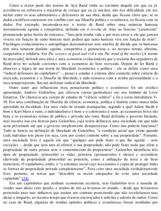 Como a maior parte das teorias de Ay n Rand vinha ao encontro daquilo em que eu já 
acreditava ou reforçava a trajetória de crença que eu já iniciara, não tive dificuldade em me 
incluir entre os seus admiradores e defensores de sua obra, desde que ficasse claro que, se os 
da dos ci en tí fi cos en tras sem em con fli to com sua fi lo so fia po lí ti ca e eco nô mi ca, eu fi ca ria com os 
dados. Por exemplo, incomodava-me a teoria de Rand sobre uma natureza humana 
inerentemente egoísta e competitiva, definida em A revolta de Atlas no famoso “juramento” 
pronunciado pelos heróis do romance: “Juro pela minha vida e por meu amor a ela que jamais 
viverei em função de outro homem nem pedirei que outro homem viva em função de mim”. 
Psicólogos evolucionários e antropólogos demonstraram sem sombra de dúvida que os humanos 
têm uma natureza dualista: egoísta, competitiva e gananciosa e, ao mesmo tempo, altruísta, 
cooperativa e solidária. Em The science of good and evil e em The mind of the market [A mente 
do mer ca do], de fen di uma éti ca e uma eco no mia evo lu ci o ná ri as que a mai o ria dos se gui do res de 
Rand deve ter achado coerentes com a economia do livre mercado. Depois de ler Rand e 
absorver a lógica de sua teoria de liberdade econômica e política – ela se define como uma 
“radical defensora do capitalismo” –, passei a estudar a extensa obra existente sobre ciência do 
mercado, economia e a filosofia da liberdade, e tudo ressoava com a minha personalidade e o 
meu tem pe ra men to. Sou um de fen sor ra di cal da li ber da de. 
Outro autor que influenciou meu pensamento político e econômico foi um médico 
aposentado, Andrew Galambos, que oferecia cursos particulares em seu Instituto da Livre 
Empresa. Ele chamava seu campo de estudos de “ciência volitiva” e fiz o curso introdutório V- 
50. Era uma combinação de filosofia da ciência, economia, política e história como nunca tinha 
aprendido na faculdade. Era uma visão de mundo maniqueísta, segundo a qual Adam Smith é 
bom e Karl Marx é ruim, o individualismo é bom e o coletivismo é ruim, as economias livres são 
boas e as economias mistas de público e privado são ruins. Rand defendia o governo limitado, 
mas mesmo isso era demais para Galambos, cuja teoria delineava uma sociedade em que tudo 
seria privatizado até que o governo simplesmente desaparecesse. Como isso poderia funcionar? 
Tudo se baseia na definição de liberdade de Galambos, “a condição social que existe quando 
cada indivíduo tem pleno (ou seja, cem por cento) controle sobre a sua propriedade”. Portanto, 
uma sociedade livre é aquela em que “qualquer um pode fazer o que lhe agrade – sem 
exceções –, desde que seus atos só afetem a sua propriedade; não pode fazer nada que afete a 
propriedade de outra pessoa sem o consentimento do proprietário”. Galambos identificou três 
tipos de propriedade: primordial (a vida), primária (pensamentos e ideias) e secundária 
(derivada da propriedade primordial ou primária, como a utilização da terra e de bens 
materiais). O capitalismo, então, é “a estrutura social cujo mecanismo é capaz de proteger todas 
as formas de propriedade privada completamente”. Para criar uma sociedade verdadeiramente 
livre, portanto, só temos que “descobrir os meios adequados de criar uma sociedade 
ca pi ta lis ta”.[24] 
Era um capitalismo que nenhum economista aceitaria, mas Galambos teve a ousadia de 
vender suas ideias com paixão, e muitos de nós as levamos ao mundo – desde que tivéssemos 
permissão para isso: tínhamos que assinar um contrato prometendo que não revelaríamos suas 
idei as a nin guém, ao mes mo tem po que éra mos en co ra ja dos a so li ci tar a ade são de ou tros. Como 
no caso de Rand, algumas de minhas opiniões políticas e econômicas foram moldadas por 
 