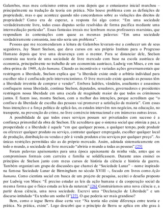 Galambos, mas meu ceticismo entrou em cena depois que o entusiasmo inicial murchou – 
principalmente na tradução da teoria em prática. Não houve problema com as definições de 
propriedade, mas o que acontece quando não concordamos sobre as violações dos direitos de 
propriedade? Como era de esperar, a resposta foi algo como: “Em uma sociedade 
verdadeiramente livre, todas essas disputas serão resolvidas de forma pacífica mediante uma 
intermediação particular”. Essas fantasias irreais me lembram meus professores marxistas, que 
respondiam às contestações com quase as mesmas palavras: “Em uma sociedade 
ver da dei ra men te co mu nis ta, isso não se ria um pro ble ma”. 
Pessoas que me recomendaram a leitura de Galambos levaram-me a conhecer um de seus 
seguidores, Jay Stuart Snelson, que dava cursos em seu próprio Instituto para o Progresso 
Humano depois que teve uma desavença com o mentor. Para se distanciar dele, Snelson 
construiu sua teoria de uma sociedade de livre mercado com base na escola austríaca de 
economia, principalmente no trabalho de um economista austríaco, Ludwig von Mises, e em sua 
obra-prima de 1949, Ação hu ma na. Citando as incontáveis e variadas ações governamentais que 
restringem a liberdade, Snelson explica que “a liberdade existe onde o arbítrio individual para 
escolher não é confiscado pelo intervencionismo. O livre mercado existe quando as pessoas têm 
a liberdade irrestrita de comprar e vender”. Embora ladrões, vândalos, assaltantes e assassinos 
confisquem nossa liberdade, continua Snelson, deputados, senadores, governadores e presidentes 
restringem nossa liberdade em uma escala de magnitude maior do que todos os criminosos 
juntos. E fazem isso, mostra Snelson, com a melhor das intenções, porque acreditam que “o 
confisco da liberdade de escolha das pessoas vai promover a satisfação da maioria”. Com essas 
boas intenções e a força política de aplicá-las, os estados intervêm nos negócios, na educação, no 
trans por te, na pre ven ção do cri me, no li vre co mér cio in ter na ci o nal e em in ú me ras ou tras áre as. 
A possibilidade de que todos esses serviços possam ser privatizados com sucesso é a 
confiança primordial da obra de Snelson. Ele acreditava que o sistema social que otimiza a paz, a 
prosperidade e a liberdade é aquele “em que qualquer pessoa, a qualquer tempo, pode produzir 
ou oferecer qualquer produto ou serviço, contratar qualquer empregado, escolher qualquer local 
de produção, distribuição ou vendas e pôr à venda produtos e/ou serviços por qualquer preço”. As 
únicas restrições permitidas são as do próprio mercado. Assim, adotada sistematicamente em 
todo o mun do, a so ci e da de de li vre mer ca do “abri ria o mun do a to das as pes so as”.[25] 
Foram palavras apaixonantes para uma época apaixonante da minha vida, antes que os 
compromissos formais com carreira e família se solidificassem. Durante anos ensinei os 
princípios de Snelson junto com meus cursos de história da ciência e história da guerra. 
Também organizei um grupo de discussões que chamei de “Sociedade Lunar” – nome inspirado 
na famosa Sociedade Lunar de Birmingham no século XVIII –, focado em livros como Ação 
hu ma na. Como cientista social em busca de um projeto de pesquisa, aceitei o desafio proposto 
por Ludwig von Mises: “É preciso estudar as leis da ação humana e da cooperação social da 
mesma forma que o físico estuda as leis da natureza”.[26] Construiríamos uma nova ciência e, a 
partir dessa ciência, uma nova sociedade. Escrevi uma “Declaração de Liberdade” e um 
dis cur so in ti tu la do “Eu te nho um so nho II”[27]. O que po de ria ser mais gran di o so? 
Bem, como o iogue Berra disse certa vez: “Na teoria não existe diferença entre teoria e 
prática. Na prática, existe”. Logo descobri que o princípio de Berra se aplica em alto grau à 
 