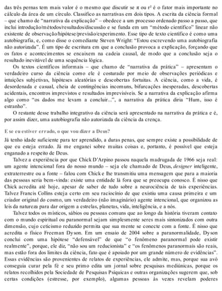 das três pernas tem mais valor é o mesmo que discutir se π ou r² é o fator mais importante no 
cálculo da área de um círculo. Classifico as narrativas em dois tipos. A escrita da ciência formal 
– que chamo de “narrativa da explicação” – obedece a um processo ordenado passo a passo, que 
inclui introdução/métodos/resultados/discussão e se funda em um “método científico” linear não 
existente de observação/hipótese/previsão/experimento. Esse tipo de texto científico é como uma 
autobiografia, e, como disse o comediante Steven Wright: “Estou escrevendo uma autobiografia 
não autorizada”. É um tipo de escritura em que a conclusão provoca a explicação, forçando que 
os fatos e acontecimentos se encaixem na cadeia causal, de modo que a conclusão seja o 
re sul ta do ine vi tá vel de uma se quên cia ló gi ca. 
Os textos científicos informais – que chamo de “narrativa da prática” – apresentam o 
verdadeiro curso da ciência como ele é costurado por meio de observações periódicas e 
intuições subjetivas, hipóteses aleatórias e descobertas fortuitas. A ciência, como a vida, é 
desordenada e casual, cheia de contingências incomuns, bifurcações inesperadas, descobertas 
acidentais, encontros imprevistos e resultados imprevisíveis. Se a narrativa da explicação afirma 
algo como “os dados me levam a concluir...”, a narrativa da prática diria “Hum, isso é 
es tra nho”. 
O restante desse trabalho integrativo da ciência será apresentado na narrativa da prática e é, 
por as sim di zer, uma au to bi o gra fia não au to ri za da da ci ên cia da cren ça. 
E se eu estiver errado, o que vou dizer a Deus? 
Já tenho idade suficiente para ter aprendido, a duras penas, que sempre existe a possibilidade de 
que eu esteja errado. Já me enganei sobre muitas coisas e, portanto, é possível que esteja 
en ga na do a res pei to de Deus. 
Talvez a experiência por que Chick D’Arpino passou naquela madrugada de 1966 seja real: 
um agente intencional fora do nosso mundo – seja ele chamado de Deus, de sig ner inteligente, 
extraterrestre ou a fonte – falou com Chick e lhe transmitiu uma mensagem que para a maioria 
das pessoas seria bem-vinda: existe uma entidade lá fora que se preocupa conosco. É nisso que 
Chick acredita até hoje, apesar de saber de tudo sobre a neurociência de tais experiências. 
Talvez Francis Collins esteja certo em seu raciocínio de que existiu uma causa primeira e um 
criador original do cosmo, um verdadeiro (não imaginário) agente intencional, que organizou as 
leis da na tu re za para dar ori gem a es tre las, pla ne tas, vida, in te li gên cia, e a nós. 
Talvez todos os místicos, sábios ou pessoas comuns que ao longo da história tiveram contato 
com o mundo espiritual ou paranormal sejam simplesmente seres mais sintonizados com outra 
dimensão, cujo ceticismo reduzido permita que sua mente se conecte com a fonte. É nisso que 
acredita o físico Freeman Dy son. Em um ensaio de 2004 sobre a paranormalidade, Dy son 
conclui com uma hipótese “defensável” de que “o fenômeno paranormal pode existir 
realmente”, porque, ele diz, “não sou um reducionista” e “os fenômenos paranormais são reais, 
mas estão fora dos limites da ciência, fato que é apoiado por um grande número de evidências”. 
Essas evidências são provenientes de relatos de experiências, ele admite, mas, porque sua avó 
conseguia curar pela fé e seu primo edita um jornal sobre pesquisas mediúnicas, porque os 
relatos recolhidos pela Sociedade de Pesquisas Psíquicas e outras organizações sugerem que, sob 
certas condições (estresse, por exemplo), algumas pessoas às vezes revelam poderes 
 