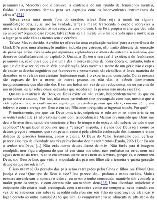 paranormais, “descobri que é plausível a existência de um mundo de fenômenos mentais, 
fluidos e evanescentes demais para ser captados com os inconvenientes instrumentos da 
ci ên cia”.[31] 
Talvez exista uma mente fora do cérebro, talvez Deus seja a mente ou alguma 
manifestação dela, e, se isso for verdade, talvez a mente transcenda o corpo e sobreviva à 
morte, e é assim que podemos nos conectar com o divino. E se foi a própria mente que deu vida 
ao universo? Segundo esse roteiro, talvez Deus seja a mente universal e a vida após a morte seja 
o lu gar para onde vão as men tes sem o cé re bro. 
Tal vez. Mas eu du vi do. Acre di to ter ofe re ci do uma ex pli ca ção ra ci o nal para a ex pe ri ên cia de 
Chick D’Arpino: uma alucinação auditiva induzida por estresse, não muito diferente da sensação 
da presença divina vivenciada por alpinistas, exploradores e atletas de extrema resistência, que 
descrevo detalhadamente no capítulo 5. Quanto a Dy son e seu aval à existência de fenômenos 
paranormais, devo dizer que ele é uma das maiores mentes de nossa época e, portanto, tudo o 
que ele diz deve ser objeto de séria consideração. Mas mesmo a mente de um gênio não é capaz 
de anular os desvios cognitivos que favorecem o pensamento não científico. A única maneira de 
descobrir se os relatos representam fenômenos reais é o experimento controlado. Ou as pessoas 
são capazes de ler a mente de outras pessoas ou não são. A ciência demonstrou 
inequivocamente que elas não são. E ser um holista em vez de um reducionista, ou ser parente de 
um mé dium, ou ler so bre coi sas es tra nhas que su ce de ram às pes so as não muda esse fato. 
Quanto à existência de Deus, ou Deus existe ou não existe, independentemente do que eu 
penso sobre o assunto. Por isso, não estou particularmente preocupado com isso, mesmo que a 
vida após a morte se confirme ser aquilo que os cristãos pensam que ela é, com um céu e um 
in fer no, e com a cren ça em Deus e em seu Fi lho como re qui si to de in gres so no céu. Por quê? 
Primeiramente, por que um Deus onisciente, onipotente e todo amor se importaria se eu 
acre di tei nele? Ele já não saberia disso com antecedência? Mesmo presumindo que Deus me 
deu o livre-arbítrio, sendo ele onisciente e fora do tempo e do espaço, não saberia de tudo o que 
acontece? De qualquer modo, por que a “crença” importa, a menos que Deus seja como os 
deuses gregos e romanos, que competiam entre si pela afeição e adoração dos humanos e eram 
dotados de emoções humanas, como o ciúme. O Deus do Velho Testamento com certeza 
parece esse tipo de divindade nos três primeiros dos dez mandamentos (Êxodo, 20:2-17): “Eu sou 
o senhor teu Deus. [...] Não terás outros deuses diante de mim. Não farás para ti imagem 
esculpida, nem figura alguma do que há em cima nos céus, nem embaixo na terra, nem nas 
águas debaixo da terra. Não te encurvarás diante delas nem as servirás, porque eu, o Senhor teu 
Deus, sou Deus zeloso, que visito a iniquidade dos pais nos filhos até a terceira e quarta geração 
da que les que me odei am”. 
É isso mesmo? Os pecados dos pais serão carregados pelos filhos e filhos dos filhos? Que 
justiça é essa? Que tipo de Deus é esse? Isso parece tão... profano a meus ouvidos. Muitas 
pessoas aprenderam a superar o ciúme, eu mesmo tenho conseguido mantê-lo sob controle a 
maior parte do tempo, e com certeza não sou nenhum deus.[32] Uma divindade onisciente e 
onipotente não estaria mais preocupada com a maneira como me comportei neste mundo, em 
vez de se interessar em saber se acredito nela e/ou em seu Filho na esperança de alcançar o 
lugar correto no outro mundo? Acho que sim. O comportamento se alimenta na alta mesa da 
 