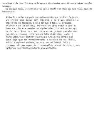 moralidade e da ética. O ciúme se banqueteia das calorias vazias das mais baixas emoções 
hu ma nas. 
De qualquer modo, se existe uma vida após a morte e um Deus que nela reside, aqui está 
mi nha de fe sa: 
Senhor, fiz o melhor que pude com as ferramentas que me deste. Deste-me 
um cérebro para pensar com ceticismo, e eu o usei. Deste-me a 
capacidade de raciocínio, e eu a apliquei a todas as alegações, 
incluindo a de tua existência. Deste-me um senso moral, e senti as 
dores da culpa e as alegrias do orgulho pelas coisas más e boas que 
escolhi fazer. Tentei fazer aos outros o que gostaria que eles me 
fizessem, e, embora tenha sentido falta desse ideal muitas e 
muitas vezes, tentei praticar teu princípio fundamental sempre que 
pude. Seja qual for verdadeiramente a natureza de tua imortal, 
infinita e espiritual essência, sendo eu um ser mortal, finito e 
corpóreo, não sou capaz de compreendê-la, apesar de todo o meu 
esforço, e portanto seja feita a tua vontade. 
 