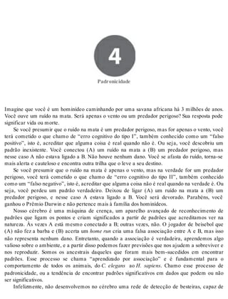 4 Padronicidade 
Pa dro ni ci da de 
Imagine que você é um hominídeo caminhando por uma savana africana há 3 milhões de anos. 
Você ouve um ruído na mata. Será apenas o vento ou um predador perigoso? Sua resposta pode 
sig ni fi car vida ou mor te. 
Se você presumir que o ruído na mata é um predador perigoso, mas for apenas o vento, você 
terá cometido o que chamo de “erro cognitivo do tipo I”, também conhecido como um “falso 
positivo”, isto é, acreditar que alguma coisa é real quando não é. Ou seja, você descobriu um 
padrão inexistente. Você conectou (A) um ruído na mata a (B) um predador perigoso, mas 
nesse caso A não estava ligado a B. Não houve nenhum dano. Você se afasta do ruído, torna-se 
mais aler ta e cau te lo so e en con tra ou tra tri lha que o leve a seu des ti no. 
Se você presumir que o ruído na mata é apenas o vento, mas na verdade for um predador 
perigoso, você terá cometido o que chamo de “erro cognitivo do tipo II”, também conhecido 
como um “fal so ne ga ti vo”, isto é, acre di tar que al gu ma coi sa não é real quan do na ver da de é. Ou 
seja, você perdeu um padrão verdadeiro. Deixou de ligar (A) um ruído na mata a (B) um 
predador perigoso, e nesse caso A estava ligado a B. Você será devorado. Parabéns, você 
ga nhou o Prê mio Darwin e não per ten ce mais à fa mí lia dos ho mi ní de os. 
Nosso cérebro é uma máquina de crença, um aparelho avançado de reconhecimento de 
padrões que ligam os pontos e criam significados a partir de padrões que acreditamos ver na 
natureza. Às vezes A está mesmo conectado a B; outras vezes, não. O jogador de beisebol que 
(A) não fez a barba e (B) acerta um home run cria uma falsa associação entre A e B, mas isso 
não representa nenhum dano. Entretanto, quando a associação é verdadeira, aprendemos algo 
valioso sobre o ambiente, e a partir disso podemos fazer previsões que nos ajudem a sobreviver e 
nos reproduzir. Somos os ancestrais daqueles que foram mais bem-sucedidos em encontrar 
padrões. Esse processo se chama “aprendizado por associação” e é fundamental para o 
comportamento de todos os animais, do C. elegans ao H. sapiens. Chamo esse processo de 
padronicidade, ou a tendência de encontrar padrões significativos em dados que podem ou não 
ser sig ni fi ca ti vos. 
Infelizmente, não desenvolvemos no cérebro uma rede de detecção de besteiras, capaz de 
 