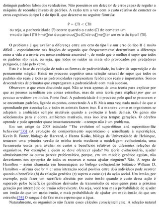 distinguir padrões falsos dos verdadeiros. Não possuímos um detector de erros capaz de regular a 
máquina de reconhecimento de padrões. A razão tem a ver com o custo relativo de cometer os 
er ros cog ni ti vos do tipo I e do tipo II, que des cre vo na se guin te fór mu la: 
P = CTI  CTII 
ou seja, a padronicidade (P) ocorre quando o custo (C) de cometer um 
erro do tipo I (TI) é menor do que o custo (C) de cometer um erro do tipo II (TII). 
O problema é que avaliar a diferença entre um erro do tipo I e um erro do tipo II é muito 
difícil – especialmente nas frações de segundo que frequentemente determinam a diferença 
entre a vida e a morte em nosso ambiente ancestral –, de modo que o melhor é supor que todos 
os padrões são reais, ou seja, que todos os ruídos na mata são provocados por predadores 
pe ri go sos, e não pelo ven to. 
Esta é a base da evolução de todas as formas de padronicidade, inclusive da superstição e do 
pensamento mágico. Existe no processo cognitivo uma seleção natural de supor que todos os 
padrões são reais e todas as padronicidades representam fenômenos reais e importantes. Somos 
des cen den tes de pri ma tas que em pre ga ram a pa dro ni ci da de com mais su ces so. 
Observem o que estou discutindo aqui. Não se trata apenas de uma teoria para explicar por 
que as pessoas acreditam em coisas estranhas, mas de uma teoria para explicar por que as 
pessoas acreditam em coisas. Ponto final. A padronicidade é o processo pelo qual se procuram e 
se encontram padrões, ligando os pontos, conectando A a B. Mais uma vez, nada mais é do que o 
aprendizado por associação, e todos os animais fazem isso. É a maneira como os organismos se 
adaptam a ambientes sempre mutáveis quando a evolução é lenta demais. Os genes são 
selecionados para e contra ambientes mutáveis, mas isso leva tempo: gerações. O cérebro 
apren de e pode apren der qua se ins tan ta ne a men te – o tem po não é um pro ble ma. 
Em um artigo de 2008 intitulado “The evolution of superstitious and superstition-like 
be ha vi our”[33] (A evolução do comportamento supersticioso e semelhante à superstição), 
Kevin R. Foster, biólogo de Harvard, e Hanna Kokko, bióloga da Universidade de Helsinque, 
testaram uma primeira versão de minha teoria mediante a modelagem evolucionária, uma 
ferramenta usada para avaliar os custos e benefícios relativos de diferentes relações de 
organismos. Por exemplo: a quem se deve oferecer ajuda? Na teoria evolucionária, ajudar 
altruisticamente os outros parece problemático, porque, em um modelo genético egoísta, não 
deveríamos nos apropriar de todos os recursos e nunca ajudar ninguém? Não. A regra de 
Hamilton – assim chamada em homenagem ao biólogo evolucionário britânico William D. 
Hamilton – afirma que br  c: uma interação social positiva entre dois indivíduos pode ocorrer 
quando o benefício (b) da relação genética (r) supera o custo (c) da ação social. Um irmão, por 
exemplo, pode fazer um sacrifício altruísta por outro irmão quando o custo dessa ação é 
superado pelos benefícios genéticos derivados da transmissão de seus genes para a próxima 
geração por intermédio do irmão sobrevivente. Ou seja, você tem mais probabilidade de ajudar 
um irmão do que um meio-irmão, e mais probabilidade de ajudar um meio-irmão do que um 
es tra nho.[34] O san gue é de fato mais es pes so que a água. 
Naturalmente, os organismos não fazem esses cálculos conscientemente. A seleção natural 
 
