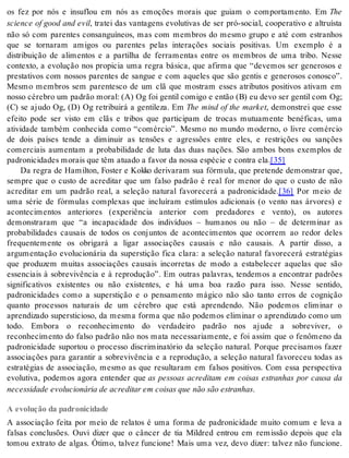 os fez por nós e insuflou em nós as emoções morais que guiam o comportamento. Em The 
science of good and evil, tratei das vantagens evolutivas de ser pró-social, cooperativo e altruísta 
não só com parentes consanguíneos, mas com membros do mesmo grupo e até com estranhos 
que se tornaram amigos ou parentes pelas interações sociais positivas. Um exemplo é a 
distribuição de alimentos e a partilha de ferramentas entre os membros de uma tribo. Nesse 
contexto, a evolução nos propicia uma regra básica, que afirma que “devemos ser generosos e 
prestativos com nossos parentes de sangue e com aqueles que são gentis e generosos conosco”. 
Mesmo membros sem parentesco de um clã que mostram esses atributos positivos ativam em 
nosso cérebro um padrão moral: (A) Og foi gentil comigo e então (B) eu devo ser gentil com Og; 
(C) se ajudo Og, (D) Og retribuirá a gentileza. Em The mind of the market, demonstrei que esse 
efeito pode ser visto em clãs e tribos que participam de trocas mutuamente benéficas, uma 
atividade também conhecida como “comércio”. Mesmo no mundo moderno, o livre comércio 
de dois países tende a diminuir as tensões e agressões entre eles, e restrições ou sanções 
comerciais aumentam a probabilidade de luta das duas nações. São ambos bons exemplos de 
pa dro ni ci da des mo rais que têm atu a do a fa vor da nos sa es pé cie e con tra ela.[35] 
Da regra de Hamilton, Foster e Kokko derivaram sua fórmula, que pretende demonstrar que, 
sempre que o custo de acreditar que um falso padrão é real for menor do que o custo de não 
acreditar em um padrão real, a seleção natural favorecerá a padronicidade.[36] Por meio de 
uma série de fórmulas complexas que incluíram estímulos adicionais (o vento nas árvores) e 
acontecimentos anteriores (experiência anterior com predadores e vento), os autores 
demonstraram que “a incapacidade dos indivíduos – humanos ou não – de determinar as 
probabilidades causais de todos os conjuntos de acontecimentos que ocorrem ao redor deles 
frequentemente os obrigará a ligar associações causais e não causais. A partir disso, a 
argumentação evolucionária da superstição fica clara: a seleção natural favorecerá estratégias 
que produzem muitas associações causais incorretas de modo a estabelecer aquelas que são 
essenciais à sobrevivência e à reprodução”. Em outras palavras, tendemos a encontrar padrões 
significativos existentes ou não existentes, e há uma boa razão para isso. Nesse sentido, 
padronicidades como a superstição e o pensamento mágico não são tanto erros de cognição 
quanto processos naturais de um cérebro que está aprendendo. Não podemos eliminar o 
aprendizado supersticioso, da mesma forma que não podemos eliminar o aprendizado como um 
todo. Embora o reconhecimento do verdadeiro padrão nos ajude a sobreviver, o 
reconhecimento do falso padrão não nos mata necessariamente, e foi assim que o fenômeno da 
padronicidade suportou o processo discriminatório da seleção natural. Porque precisamos fazer 
associações para garantir a sobrevivência e a reprodução, a seleção natural favoreceu todas as 
estratégias de associação, mesmo as que resultaram em falsos positivos. Com essa perspectiva 
evolutiva, podemos agora entender que as pessoas acreditam em coisas estranhas por causa da 
ne ces si da de evo lu ci o ná ria de acre di tar em coi sas que não são es tra nhas. 
A evolução da padronicidade 
A associação feita por meio de relatos é uma forma de padronicidade muito comum e leva a 
falsas conclusões. Ouvi dizer que o câncer de tia Mildred entrou em remissão depois que ela 
tomou extrato de algas. Ótimo, talvez funcione! Mais uma vez, devo dizer: talvez não funcione. 
 