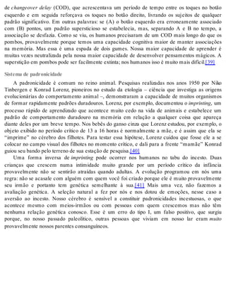 de changeover delay (COD), que acrescentava um período de tempo entre os toques no botão 
esquerdo e em seguida reforçava os toques no botão direito, livrando os sujeitos de qualquer 
padrão significativo. Em outras palavras: se (A) o botão esquerdo era erroneamente associado 
com (B) pontos, um padrão supersticioso se estabelecia, mas, separando A e B no tempo, a 
associação se desfazia. Como se viu, os humanos precisaram de um COD mais longo do que os 
pombos, provavelmente porque temos uma capacidade cognitiva maior de manter associações 
na memória. Mas essa é uma espada de dois gumes. Nossa maior capacidade de aprender é 
muitas vezes neutralizada pela nossa maior capacidade de desenvolver pensamentos mágicos. A 
su pers ti ção em pom bos pode ser fa cil men te ex tin ta; nos hu ma nos isso é mui to mais di fí cil.[39] 
Sistema de padronicidade 
A padronicidade é comum no reino animal. Pesquisas realizadas nos anos 1950 por Niko 
Tinbergen e Konrad Lorenz, pioneiros no estudo da etologia – ciência que investiga as origens 
evolucionárias do comportamento animal –, demonstraram a capacidade de muitos organismos 
de formar rapidamente padrões duradouros. Lorenz, por exemplo, documentou o im prin ting, um 
processo rápido de aprendizado que acontece muito cedo na vida de animais e estabelece um 
padrão de comportamento duradouro na memória em relação a qualquer coisa que apareça 
diante deles por um breve tempo. Nos bebês do ganso cinza que Lorenz estudou, por exemplo, o 
objeto exibido no período crítico de 13 a 16 horas é normalmente a mãe, e é assim que ela se 
“imprime” no cérebro dos filhotes. Para testar essa hipótese, Lorenz cuidou que fosse ele a se 
colocar no campo visual dos filhotes no momento crítico, e dali para a frente “mamãe” Konrad 
gui ou seu ban do pelo ter re no de sua es ta ção de pes qui sa.[40] 
Uma forma inversa de im prin ting pode ocorrer nos humanos no tabu do incesto. Duas 
crianças que crescem numa intimidade muito grande por um período crítico da infância 
provavelmente não se sentirão atraídas quando adultas. A evolução programou em nós uma 
regra: não se acasale com alguém com quem você foi criado porque ele é muito provavelmente 
seu irmão e portanto tem genética semelhante à sua.[41] Mais uma vez, não fazemos a 
avaliação genética. A seleção natural a fez por nós e nos dotou de emoções, nesse caso a 
aversão ao incesto. Nosso cérebro é sensível a constituir padronicidades incestuosas, o que 
acontece mesmo com meios-irmãos ou com pessoas com quem crescemos mas não têm 
nenhuma relação genética conosco. Esse é um erro do tipo I, um falso positivo, que surgiu 
porque, no nosso passado paleolítico, outras pessoas que viviam em nosso lar eram mui to 
pro va vel men te nos sos pa ren tes con san guí ne os. 
 