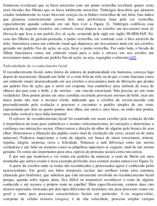 fenômeno revelaram que os bicos amarelos com um ponto vermelho recebiam quatro vezes 
mais bicadas dos filhotes que os bicos totalmente amarelos. Tinbergen descobriu que pássaros 
criados isoladamente às vezes bicavam cerejas ou os botões vermelhos de um tênis. Isso indica 
que pássaros extremamente jovens têm uma preferência inata pela cor vermelha, 
especialmente quando colocada em um bico (ver a Figura 2). Tinbergen codificou essa 
sequência da seguinte maneira: um estímulo visual dispara no cérebro um mecanismo inato de 
li be ra ção que leva a um padrão fixo de ação, resumido pela sigla em inglês SS-IRM-FAP. No 
caso dos filhotes de gaivota-prateada, o ponto vermelho, em contraste com o bico amarelo da 
mãe, funcionava como um estímulo visual que disparava um mecanismo inato em seu cérebro, 
gerando um padrão fixo de ação, ou seja, bicar o ponto vermelho. Por outro lado, a bicada do 
filhote funcionava como um estímulo visual para a mãe e ativava em seu cérebro um 
me ca nis mo ina to, cri an do um pa drão fixo de ação, ou seja, re gur gi tar o ali men to.[42] 
Padronicidade do reconhecimento facial 
O reconhecimento facial, outra forma do sistema de padronicidade em humanos, começa logo 
depois do nascimento. Quando um bebê vê o rosto feliz da mãe ou do pai, o rosto funciona como 
um estímulo visual, desencadeando em seu cérebro o mecanismo inato de liberação que produz 
um padrão fixo de ação, que é sorrir em resposta. Isso estabelece uma sinfonia de troca de 
olhares dos pais com o bebê, e de sorrisos – um vínculo emocional. Não precisa ser um rosto 
verdadeiro. Dois pontos pretos em uma cartolina recortada provocam sorrisos do bebê, mas um 
único ponto não tem o mesmo efeito, indicando que o cérebro do recém-nascido está 
precondicionado pela evolução a procurar e encontrar o padrão simples de um rosto, 
representado por dois ou quatro pontos: dois olhos, um nariz e uma boca, ou então dois pontos, 
uma li nha ver ti cal e uma li nha ho ri zon tal. 
O softwa re do reconhecimento facial foi construído em nosso cérebro pela evolução devido 
à importância do rosto para estabelecer e manter relacionamentos, ler emoções e determinar a 
confiança nas interações sociais. Observamos a direção do olhar de alguém pelo branco de seus 
olhos. Detectamos a dilatação das pupilas como sinal de excitação (de raiva, sexual ou de outra 
natureza). Podemos inspecionar o rosto de alguém em busca de sinais emocionais: tristeza, 
repulsa, alegria, surpresa, raiva e felicidade. Notamos a sutil diferença entre um sorriso 
verdadeiro e um falso na maneira como as pálpebras superiores se erguem, sinal de um sorriso 
ge nu í no. Os ros tos são im por tan tes para uma es pé cie de pri ma tas so ci ais como nós so mos. 
É por isso que tendemos a ver rostos em padrões da natureza: o rosto de Marte em uma 
mon ta nha que so freu ero são é meu exem plo pre fe ri do, mas exis tem mui tos ou tros (ver Fi gu ra 3). 
A parte do cérebro onde os rostos são reconhecidos e processados agora é conhecida pelos 
neurocientistas. Em geral, nos lobos temporais (acima das orelhas) existe uma estrutura 
chamada giro fusiforme, que sabemos que está ativamente envolvida no reconhecimento facial 
porque, quando sofre algum dano, fica difícil ou impossível reconhecer o rosto de alguém 
conhecido e até mesmo o próprio rosto no espelho! Mais especificamente, existem duas vias 
neurais separadas, formadas por dois tipos diferentes de neurônios: um para processar rostos em 
geral e outro para processar características faciais em particular. A via magnocelular, 
composta de células maiores (mag no), é de alta velocidade, processa amplos campos 
 