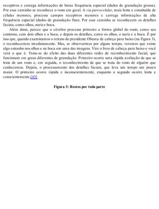 receptivos e carrega informações de baixa frequência espacial (dados de granulação grossa). 
Por esse caminho se reconhece o rosto em geral. A via par vo ce lu lar, mais lenta e constituída de 
células menores, processa campos receptivos menores e carrega informações de alta 
frequência espacial (dados de granulação fina). Por esse caminho se reconhecem os detalhes 
fa ci ais, como olhos, na riz e boca. 
Além disso, parece que o cérebro processa primeiro a forma global do rosto, como seu 
contorno, com dois olhos e a boca, e depois os detalhes, como os olhos, o nariz e a boca. É por 
isso que, quando examinamos o retrato do presidente Obama de cabeça para baixo (na Figura 3), 
o reconhecemos imediatamente. Mas, se observarmos por algum tempo, veremos que existe 
algo estranho nos olhos e na boca em uma das imagens. Vire o livro de cabeça para baixo e você 
verá o que é. Trata-se do efeito das duas diferentes redes de reconhecimento facial, que 
funcionam em graus diferentes de granulação. Primeiro ocorre uma rápida avaliação de que se 
trata de um rosto e, em seguida, o reconhecimento de que se trata do rosto de alguém que 
conhecemos. Depois, o processamento dos detalhes faciais, que leva um tempo um pouco 
maior. O primeiro ocorre rápida e inconscientemente, enquanto o segundo ocorre lenta e 
cons ci en te men te.[43] 
Fi gu ra 3: Ros tos por toda par te 
 