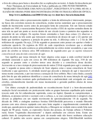 o li vro de ca be ça para bai xo e des cu bra (ler as ex pli ca ções no tex to). A ilu são foi des co ber ta por 
Pe ter Thomp son, da Uni ver si da de de York, e pu bli ca da em 1980: PE TER THOM PON, 
“MAR GA RET THAT CHER: UMA NOVA ILU SÃO”, PER CEP TI ON 9, Nº 4 (1980): 483-84. A 
ILU SÃO DE OBA MA PODE SER EN CON TRA DA EN TRE OU TRAS ILUSÕES DE ÓP TI CA: 
http://www.moi llu si ons.com/2008/12/who-say-we-dont-have-ba rack-oba ma.html. 
Essa diferença entre o processamento rápido e o lento da informação é interessante, porque, 
na busca dos correlatos neurais da consciência, muitas teorias sustentam que o processamento 
rápido do inconsciente ocorre antes da percepção lenta do consciente. Em um famoso estudo 
realizado em 1985, o neurocientista Benjamin Libet mediu o EEG de sujeitos sentados diante de 
uma tela na qual um ponto se movia dentro de um círculo (como o ponteiro dos segundos no 
mostrador de um relógio). Os sujeitos foram orientados a fazer duas coisas: (1) observar a 
posição do ponto na tela assim que tomassem consciência do desejo de agir e (2) apertar um 
botão que também registrava a posição do ponto na tela. A diferença entre 1 e 2 foi de 200 
milésimos de segundo. Ou seja, 2/10 de segundo se passaram entre pensar em apertar o botão e 
realmente apertá-lo. Os registros do EEG de cada experiência revelaram que a atividade 
cerebral no início da ação centrava-se primordialmente no córtex motor secundário, e que essa 
parte do cérebro se tornava ativa 300 milésimos de segundo antes que os sujeitos tomassem 
cons ci ên cia de uma de ci são cons ci en te de agir. 
Isso significa que nossa intenção de fazer alguma coisa segue a onda cerebral inicial de 
atividade associada à ação em cerca de 300 milésimos de segundo. Ou seja, 3/10 de um 
segundo se passam entre o cérebro tomar uma decisão e a consciência dessa decisão. 
Acres cen te-se a isso o tem po de pro ces sa men to de ou tros 2/10 de se gun do para agir e cons ta ta-se 
que ½ segundo se passa entre a intenção de fazer alguma coisa e nossa consciência de fazer 
realmente o que queremos. A atividade neural que precede a intenção de agir é inacessível à 
nossa mente consciente, e por isso temos a sensação de livre-arbítrio. Mas é uma ilusão, causada 
pelo fato de que não podemos identificar a causa da consciência de nossa intenção de agir.[44] 
Juntos, esses estudos mostram quão profundamente a padronicidade está arraigada em nosso 
cérebro, estruturalmente inserida em nosso inconsciente e gerando padrões abaixo de nossa 
cons ci ên cia. 
Um último exemplo de padronicidade no reconhecimento facial é a bem-documentada 
saudação facial encontrada em praticamente todos os grupos humanos espalhados pelo mundo 
(exceto onde ela foi culturalmente suprimida, como no Japão). Quando se cumprimentam a 
distância, as pessoas sorriem e acenam com a cabeça, e, se esse cumprimento é amigável, elas 
elevam as pálpebras em um rápido movimento de aproximadamente 1/6 de segundo. Na 
década de 1960, o etologista austríaco Irenäus Eibl-Eibesfeldt percorreu o mundo filmando 
pessoas com uma câmera equipada com uma lente angular e engenhosamente construída de 
modo que, quan do pa re cia apon tar numa di re ção, a fil ma gem na ver da de es ta va sen do fei ta num 
ângulo de 90 graus. Assim, as expressões faciais das pessoas, da Europa urbana à Polinésia 
rural, foram “registradas discretamente” e depois analisadas em câmera lenta. Existe um 
padrão inato de cumprimento em toda parte do mundo onde não houve nenhuma educação 
cultural. O padrão não ocorre apenas em cumprimentos alegres. Eibl-Eibesfeldt também 
 