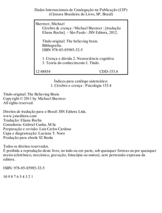 Créditos 
Da dos In ter na ci o nais de Ca ta lo ga ção na Pu bli ca ção (CIP) 
(Câ ma ra Bra si lei ra do Li vro, SP, Bra sil) 
Sher mer, Mi cha el 
Cé re bro & cren ça / Mi cha el Sher mer ; [tra du ção 
Eli a na Ro cha]. – São Pau lo : JSN Edi to ra, 2012. 
Tí tu lo ori gi nal: The be li e ving brain. 
Bi bli o gra fia. 
ISBN 978-85-85985-32-5 
1. Cren ça e dú vi da 2. Neu ro ci ên cia cog ni ti va 
3. Te o ria do co nhe ci men to I. Tí tu lo. 
12-08854 CDD-153.4 
Ín di ces para ca tá lo go sis te má ti co: 
1. Cé re bro e cren ça : Psi co lo gia 153.4 
Tí tu lo ori gi nal: The Be li e ving Brain 
Copy right © 2011 by Mi cha el Sher mer 
All righ ts re ser ved. 
Di rei tos de tra du ção para o Bra sil: JSN Edi to ra Ltda. 
www.js ne di to ra.com 
Tra du ção: Eli a na Ro cha 
Con sul to ria: Ga bri el Cu nha, M.Sc 
Pre pa ra ção e re vi são: Luiz Car los Car do so 
Capa e di a gra ma ção: Lu ci a na T. Noro 
Pro du ção para ebo ok: S2 Bo oks 
To dos os di rei tos re ser va dos. 
É proi bi da a re pro du ção des te li vro, no todo ou em par te, sob quais quer for mas ou por quais quer 
mei os (ele trô ni co, mecâ ni co, gra va ção, fo to có pia ou ou tros), sem per mis são ex pres sa da 
edi to ra. 
ISBN: 978-85-85985-32-5 
10 9 8 7 6 5 4 3 2 1 
 