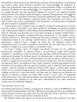 normalmente evitam devorar presas amarelas por sentir que elas são perigosas e insetos pretos 
que também evitam insetos inofensivos amarelos com sinais pretos[47]; (2) predadores de 
cobras que normalmente evitam atacar espécies venenosas também evitam as variedades não 
venenosas semelhantes aos tipos perigosos[48]; (3) o organismo unicelular E. coli (encontrado 
no intestino humano) tem sido encontrado nadando em direção a um aspartato metilado 
fisiologicamente inerte porque evoluiu para digerir o aspartato fisiologicamente viável.[49] Em 
outras palavras, esses organismos formaram associações significativas entre estímulos (visuais, 
de paladar) e seus efeitos (perigoso, venenoso) porque essas associações eram vitais à sua 
sobrevivência; desse modo, a capacidade de fazer associações e de selecioná-las foi explorada 
por ou tros or ga nis mos, en ga nan do o sis te ma. 
O que acontece com a imitação, como no primeiro exemplo da associação de (A) insetos 
amarelos e pretos e (B) perigo, é que insetos inofensivos semelhantes aos perigosos também 
eram evitados pelos predadores e assim tinham maior probabilidade de sobreviver e transmitir os 
genes de coloração mais parecidos com os da espécie perigosa. O segundo exemplo ilustra o 
mesmo princípio de imitação e exploração de uma associação de A e B, segundo o qual a 
evolução favoreceu as cobras não venenosas que pareciam venenosas. “De fato, o intervalo 
evolucionário depois de um ambiente mutável oferece outro caminho ao comportamento 
supersticioso”, explicam Foster e Kokko, “de modo que um organismo associa dois 
acontecimentos que já estiveram causalmente relacionados mas não estão mais; ou seja, um 
pre da dor se ex tin gue, mas a pre sa con ti nua se es con den do à noi te.” 
O terceiro exemplo, do E. coli nadando em direção ao gosto de uma substância 
quimicamente semelhante ao aspartato devido à sua preferência original pelo aspartato 
verdadeiro, é semelhante ao gosto dos humanos por adoçantes artificiais decorrente de nossos 
problemas de obesidade. No ambiente natural, (A) alimentos doces e calóricos estão fortemente 
associados a (B) nutritivos e raros. Assim gravitamos ao redor de todos os alimentos doces e 
calóricos e, porque um dia eles foram raros, não temos no cérebro uma rede de saciedade que 
nos diga para fechar o mecanismo de fome; assim comemos o máximo que podemos desses 
alimentos. Na extremidade oposta do espectro do paladar, existe o conhecido efeito de aversão, 
segundo o qual um alimento ou bebida que provocou forte náusea e vômitos quase sempre 
resulta em uma aversão de longo prazo por esse alimento ou bebida. No meu caso, quando era 
estudante associei (A) o vinho tinto barato a (B) uma noite de vômitos que, por décadas, me 
impediu de desfrutar o paladar dos vinhos tintos, mesmo os mais caros. A importância 
evolucionária disso é clara: alimentos que podem nos matar (mas não matam) nunca devem ser 
experimentados uma segunda vez, de modo que o aprendizado de uma única experiência 
evo luiu como uma im por tan te adap ta ção. 
Padronicidades supernormais 
Os estímulos supernormais combinam os princípios da imitação e o sistema SS-IRM-FAP e são 
outro exemplo de padronicidade inata. Niko Tinbergen, por exemplo, descobriu que os filhotes de 
gaivota bicavam com um vigor ainda maior um bico falso que tivesse exatamente o mesmo 
com pri men to e a mes ma lar gu ra do bico ver da dei ro da mãe. 
Ele também estudou uma espécie de ave que normalmente choca pequenos ovos azuis- 
 
