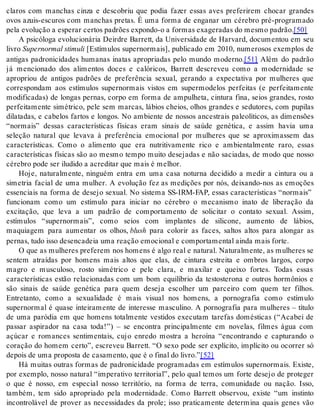 claros com manchas cinza e descobriu que podia fazer essas aves preferirem chocar grandes 
ovos azuis-escuros com manchas pretas. É uma forma de enganar um cérebro pré-programado 
pela evo lu ção a es pe rar cer tos pa drões ex pon do-o a for mas exa ge ra das do mes mo pa drão.[50] 
A psicóloga evolucionária Deirdre Barrett, da Universidade de Harvard, documentou em seu 
li vro Su per nor mal sti mu li [Estímulos supernormais], publicado em 2010, numerosos exemplos de 
antigas padronicidades humanas inatas apropriadas pelo mundo moderno.[51] Além do padrão 
já mencionado dos alimentos doces e calóricos, Barrett descreveu como a modernidade se 
apropriou de antigos padrões de preferência sexual, gerando a expectativa por mulheres que 
correspondam aos estímulos supernormais vistos em supermodelos perfeitas (e perfeitamente 
modificadas) de longas pernas, corpo em forma de ampulheta, cintura fina, seios grandes, rosto 
perfeitamente simétrico, pele sem marcas, lábios cheios, olhos grandes e sedutores, com pupilas 
dilatadas, e cabelos fartos e longos. No ambiente de nossos ancestrais paleolíticos, as dimensões 
“normais” dessas características físicas eram sinais de saúde genética, e assim havia uma 
seleção natural que levava à preferência emocional por mulheres que se aproximassem das 
características. Como o alimento que era nutritivamente rico e ambientalmente raro, essas 
características físicas são ao mesmo tempo muito desejadas e não saciadas, de modo que nosso 
cé re bro pode ser ilu di do a acre di tar que mais é me lhor. 
Hoje, naturalmente, ninguém entra em uma casa noturna decidido a medir a cintura ou a 
simetria facial de uma mulher. A evolução fez as medições por nós, deixando-nos as emoções 
essenciais na forma de desejo sexual. No sistema SS-IRM-FAP, essas características “normais” 
funcionam como um estímulo para iniciar no cérebro o mecanismo inato de liberação da 
excitação, que leva a um padrão de comportamento de solicitar o contato sexual. Assim, 
estímulos “supernormais”, como seios com implantes de silicone, aumento de lábios, 
maquiagem para aumentar os olhos, blush para colorir as faces, saltos altos para alongar as 
per nas, tudo isso de sen ca deia uma re a ção emo ci o nal e com por ta men tal ain da mais for te. 
O que as mulheres preferem nos homens é algo real e natural. Naturalmente, as mulheres se 
sentem atraídas por homens mais altos que elas, de cintura estreita e ombros largos, corpo 
magro e musculoso, rosto simétrico e pele clara, e maxilar e queixo fortes. Todas essas 
características estão relacionadas com um bom equilíbrio da testosterona e outros hormônios e 
são sinais de saúde genética para quem deseja escolher um parceiro com quem ter filhos. 
Entretanto, como a sexualidade é mais visual nos homens, a pornografia como estímulo 
supernormal é quase inteiramente de interesse masculino. A pornografia para mulheres – título 
de uma paródia em que homens totalmente vestidos executam tarefas domésticas (“Acabei de 
passar aspirador na casa toda!”) – se encontra principalmente em novelas, filmes água com 
açúcar e romances sentimentais, cujo enredo mostra a heroína “encontrando e capturando o 
coração do homem certo”, escreveu Barrett. “O sexo pode ser explícito, implícito ou ocorrer só 
de pois de uma pro pos ta de ca sa men to, que é o fi nal do li vro.”[52] 
Há muitas outras formas de padronicidade programadas em estímulos supernormais. Existe, 
por exemplo, nosso natural “imperativo territorial”, pelo qual temos um forte desejo de proteger 
o que é nosso, em especial nosso território, na forma de terra, comunidade ou nação. Isso, 
também, tem sido apropriado pela modernidade. Como Barrett observou, existe “um instinto 
incontrolável de prover as necessidades da prole; isso praticamente determina quais genes vão 
 