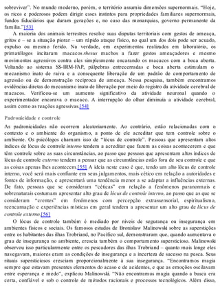 sobreviver”. No mundo moderno, porém, o território assumiu dimensões supernormais. “Hoje, 
os ricos e poderosos podem dirigir esses instintos para propriedades familiares supernormais, 
fundos fiduciários que duram gerações e, no caso das monarquias, governo permanente da 
fa mí lia.”[53] 
A maioria dos animais terrestres resolve suas disputas territoriais com gestos de ameaça, 
gritos e – se a situação piorar – um rápido ataque físico, no qual um dos dois pode ser acuado, 
expulso ou mesmo ferido. Na verdade, em experimentos realizados em laboratório, os 
primatólogos incitaram macacos rhe sus machos a fazer gestos ameaçadores e mesmo 
movimentos agressivos contra eles simplesmente encarando os macacos com a boca aberta. 
Voltando ao sistema SS-IRM-FAP, pálpebras entrecerradas e boca aberta estimulam o 
mecanismo inato de raiva e a consequente liberação de um padrão de comportamento de 
agressão ou de demonstração recíproca de ameaça. Nessa pesquisa, também encontramos 
evidências diretas do mecanismo inato de liberação por meio do registro da atividade cerebral de 
macacos. Verificou-se um aumento significativo da atividade neuronal quando o 
experimentador encarava o macaco. A interrupção do olhar diminuía a atividade cerebral, 
as sim como as re a ções agres si vas.[54] 
Padronicidade e controle 
As padronicidades não ocorrem aleatoriamente. Ao contrário, estão relacionadas com o 
contexto e o ambiente do organismo, a ponto de ele acreditar que tem controle sobre o 
ambiente. Os psicólogos chamam isso de “lócus de controle”. Pessoas que apresentam altos 
índices de lócus de controle in ter no tendem a acreditar que fazem as coisas acontecerem e que 
têm controle sobre as suas circunstâncias, ao passo que pessoas que apresentam altos índices de 
ló cus de con tro le ex ter no tendem a pensar que as circunstâncias estão fora de seu controle e que 
as coisas apenas lhes acontecem.[55] A ideia neste caso é que, tendo um alto lócus de controle 
interno, você será mais confiante em seus julgamentos, mais cético em relação a autoridades e 
fontes de informação, e apresentará uma tendência menor a se adaptar a influências externas. 
De fato, pessoas que se consideram “céticas” em relação a fenômenos paranormais e 
sobrenaturais costumam apresentar alto grau de ló cus de con tro le in ter no, ao passo que as que se 
consideram “crentes” em fenômenos com percepção extrassensorial, espiritualismo, 
reencarnação e experiências místicas em geral tendem a apresentar um alto grau de lócus de 
con tro le ex ter no.[56] 
O lócus de controle também é mediado por níveis de segurança ou insegurança em 
ambientes físicos e sociais. Os famosos estudos de Bronislaw Malinowski sobre as superstições 
entre os habitantes das ilhas Trobriand, no Pacífico sul, demonstraram que, quando aumentava o 
grau de insegurança no ambiente, crescia também o comportamento supersticioso. Malinowski 
observou isso particularmente entre os pescadores das ilhas Trobriand – quanto mais longe eles 
navegavam, maiores eram as condições de insegurança e a incerteza de sucesso na pesca. Seus 
rituais supersticiosos cresciam proporcionalmente à sua insegurança. “Encontramos magia 
sempre que estavam presentes elementos do acaso e de acidentes, e que as emoções oscilavam 
entre esperança e medo”, explicou Malinowski. “Não encontramos magia quando a busca era 
certa, confiável e sob o controle de métodos racionais e processos tecnológicos. Além disso, 
 
