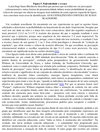 Fi gu ra 5. Pa dro ni ci da de e cren ça 
A psi có lo ga Su san Black mo re des co briu que pes so as que acre di ta vam em per cep ção 
ex tras sen so ri al e ou tras for mas de pa ra nor ma li da de ti nham mai or pro ba bi li da de do que as 
cé ti cas de en xer gar um ob je to na ima gem mais in dis tin ta do can to su pe ri or es quer do da fi gu ra, 
mas co me ti am mais er ros de iden ti fi ca ção. AS ILUS TRA ÇÕES SÃO COR TE SIA DE SU SAN 
BLACK MO RE. 
Um resultado semelhante foi encontrado em um experimento no qual os sujeitos foram 
so li ci ta dos a de ter mi nar as pro ba bi li da des no lan ça men to de um dado. Ex pe ri men te. Ima gi ne que 
você tem um dado na mão e o lança três vezes consecutivas. Qual das seguintes sequências é 
mais provável: 2-2-2 ou 5-1-3? A maioria das pessoas diz que o segundo resultado é mais 
provável que o primeiro, porque uma sequência de três números 2 é mais improvável. Na 
verdade, a probabilidade é a mesma, porque, como o dado não tem memória, o resultado 2 tem 
a mesma chance de sair quanto 5, 1 ou 3. Esse efeito psicológico é chamado de “evitação da 
repetição”, que afeta crentes e céticos de maneira diferente. Os que acreditam na percepção 
extrassensorial tendem a escolher sequências do tipo 5-1-3 como mais prováveis. Ou seja, 
en con tram um sig ni fi ca do mai or no ca rá ter ale a tó rio.[61] 
Uma ligação ainda mais direta entre padronicidade e níveis de controle sobre o ambiente foi 
demonstrada em um estudo de 2008 intitulado descritivamente “Falta de controle aumenta o 
padrão ilusório de percepção”, realizado pelos pesquisadores de gerenciamento Jennifer 
Whitson, da Universidade do Texas, e Adam Galinsky, da Northwestern University, que 
estudaram como o estado psicológico era afetado pelo ambiente corporativo. Definindo “padrão 
ilusório de percepção” (uma forma de padronicidade) como “a identificação de uma inter-re 
la ção co e ren te e sig ni fi ca ti va de um con jun to de es tí mu los ale a tó ri os e des vin cu la dos” (como a 
tendência de perceber falsas correlações, enxergar figuras imaginárias, criar rituais 
supersticiosos e alimentar crenças conspiratórias, entre outros), os pesquisadores conduziram seis 
experimentos para testar a tese de que, “quando os indivíduos são incapazes de ter uma sensação 
objetiva de controle, tentarão obtê-la perceptivamente”.[62] Por que as pessoas fazem isso? 
“Porque”, explicou-me Whitson enquanto tentava obter a sensação de controle em um canto 
sossegado de um aeroporto lotado, entre dois voos para dar conferências, “os sentimentos de 
controle são essenciais para nosso bem-estar – pensamos com mais clareza e tomamos 
melhores decisões quando nos sentimos no controle. Temos profunda aversão pela falta de 
controle, e uma maneira fundamental de fortalecer nossa sensação de controle é entender o que 
está acontecendo. Assim, instintivamente, procuramos padrões para recuperar o controle – 
mes mo que es ses pa drões se jam ilu só ri os.” 
Whitson e Galinsky colocaram seus sujeitos diante de uma tela de computador, pedindo a um 
grupo que identificasse qual das duas imagens selecionadas pelo computador expressava um 
conceito subjacente. Por exemplo, eles podiam ver um A maiúsculo e um t minúsculo, 
coloridos, sublinhados ou cercados por um círculo ou um quadrado. Os sujeitos então teriam que 
identificar um conceito subjacente, como “todas as letras A maiúsculas são vermelhas”. Na 
verdade, não havia nenhum conceito subjacente – o computador fora programado para 
informar aleatoriamente os sujeitos se eles estavam “certos” ou “errados”. Consequentemente, 
eles desenvolveram a sensação de falta de controle. O outro grupo não recebeu um retorno 
 