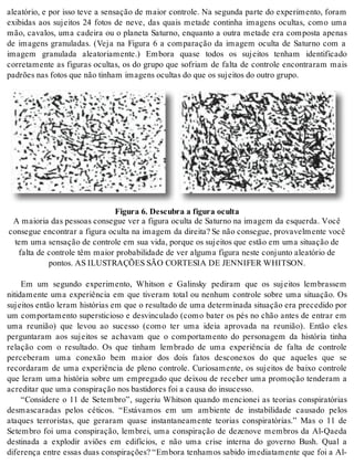 aleatório, e por isso teve a sensação de maior controle. Na segunda parte do experimento, foram 
exibidas aos sujeitos 24 fotos de neve, das quais metade continha imagens ocultas, como uma 
mão, cavalos, uma cadeira ou o planeta Saturno, enquanto a outra metade era composta apenas 
de imagens granuladas. (Veja na Figura 6 a comparação da imagem oculta de Saturno com a 
imagem granulada aleatoriamente.) Embora quase todos os sujeitos tenham identificado 
corretamente as figuras ocultas, os do grupo que sofriam de falta de controle encontraram mais 
pa drões nas fo tos que não ti nham ima gens ocul tas do que os su jei tos do ou tro gru po. 
Fi gu ra 6. Des cu bra a fi gu ra ocul ta 
A mai o ria das pes so as con se gue ver a fi gu ra ocul ta de Sa tur no na ima gem da es quer da. Você 
con se gue en con trar a fi gu ra ocul ta na ima gem da di rei ta? Se não con se gue, pro va vel men te você 
tem uma sen sa ção de con tro le em sua vida, por que os su jei tos que es tão em uma si tu a ção de 
fal ta de con tro le têm mai or pro ba bi li da de de ver al gu ma fi gu ra nes te con jun to ale a tó rio de 
pon tos. AS ILUS TRA ÇÕES SÃO COR TE SIA DE JEN NI FER WHIT SON. 
Em um segundo experimento, Whitson e Galinsky pediram que os sujeitos lembrassem 
nitidamente uma experiência em que tiveram total ou nenhum controle sobre uma situação. Os 
sujeitos então leram histórias em que o resultado de uma determinada situação era precedido por 
um comportamento supersticioso e desvinculado (como bater os pés no chão antes de entrar em 
uma reunião) que levou ao sucesso (como ter uma ideia aprovada na reunião). Então eles 
perguntaram aos sujeitos se achavam que o comportamento do personagem da história tinha 
relação com o resultado. Os que tinham lembrado de uma experiência de falta de controle 
perceberam uma conexão bem maior dos dois fatos desconexos do que aqueles que se 
recordaram de uma experiência de pleno controle. Curiosamente, os sujeitos de baixo controle 
que leram uma história sobre um empregado que deixou de receber uma promoção tenderam a 
acre di tar que uma cons pi ra ção nos bas ti do res foi a cau sa do in su ces so. 
“Considere o 11 de Setembro”, sugeriu Whitson quando mencionei as teorias conspiratórias 
desmascaradas pelos céticos. “Estávamos em um ambiente de instabilidade causado pelos 
ataques terroristas, que geraram quase instantaneamente teorias conspiratórias.” Mas o 11 de 
Setembro foi uma conspiração, lembrei, uma conspiração de dezenove membros da Al-Qaeda 
destinada a explodir aviões em edifícios, e não uma crise interna do governo Bush. Qual a 
diferença entre essas duas conspirações? “Embora tenhamos sabido imediatamente que foi a Al- 
 
