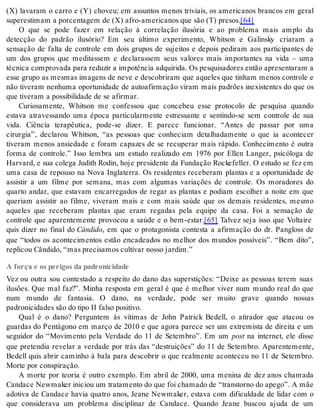 (X) lavaram o carro e (Y) choveu; em assuntos menos triviais, os americanos brancos em geral 
su pe res ti mam a por cen ta gem de (X) afro-ame ri ca nos que são (T) pre sos.[64] 
O que se pode fazer em relação à correlação ilusória e ao problema mais amplo da 
detecção do padrão ilusório? Em seu último experimento, Whitson e Galinsky criaram a 
sensação de falta de controle em dois grupos de sujeitos e depois pediram aos participantes de 
um dos grupos que meditassem e declarassem seus valores mais importantes na vida – uma 
téc ni ca com pro va da para re du zir a im po tên cia ad qui ri da. Os pes qui sa do res en tão apre sen ta ram a 
esse grupo as mesmas imagens de neve e descobriram que aqueles que tinham menos controle e 
não tiveram nenhuma oportunidade de autoafirmação viram mais padrões inexistentes do que os 
que ti ve ram a pos si bi li da de de se afir mar. 
Curiosamente, Whitson me confessou que concebeu esse protocolo de pesquisa quando 
estava atravessando uma época particularmente estressante e sentindo-se sem controle de sua 
vida. Ciência terapêutica, pode-se dizer. E parece funcionar. “Antes de passar por uma 
cirurgia”, declarou Whitson, “as pessoas que conheciam detalhadamente o que ia acontecer 
tiveram menos ansiedade e foram capazes de se recuperar mais rápido. Conhecimento é outra 
forma de controle.” Isso lembra um estudo realizado em 1976 por Ellen Langer, psicóloga de 
Harvard, e sua colega Judith Rodin, hoje presidente da Fundação Rockefeller. O estudo se fez em 
uma casa de repouso na Nova Inglaterra. Os residentes receberam plantas e a oportunidade de 
assistir a um filme por semana, mas com algumas variações de controle. Os moradores do 
quarto andar, que estavam encarregados de regar as plantas e podiam escolher a noite em que 
queriam assistir ao filme, viveram mais e com mais saúde que os demais residentes, mesmo 
aqueles que receberam plantas que eram regadas pela equipe da casa. Foi a sensação de 
controle que aparentemente provocou a saúde e o bem-estar.[65] Talvez seja isso que Voltaire 
quis dizer no final do Cân di do, em que o protagonista contesta a afirmação do dr. Pangloss de 
que “todos os acontecimentos estão encadeados no melhor dos mundos possíveis”. “Bem dito”, 
re pli cou Cân di do, “mas pre ci sa mos cul ti var nos so jar dim.” 
A força e os perigos da padronicidade 
Vez ou outra sou contestado a respeito do dano das superstições: “Deixe as pessoas terem suas 
ilusões. Que mal faz?”. Minha resposta em geral é que é melhor viver num mundo real do que 
num mundo de fantasia. O dano, na verdade, pode ser muito grave quando nossas 
pa dro ni ci da des são do tipo II fal so po si ti vo. 
Qual é o dano? Perguntem às vítimas de John Patrick Bedell, o atirador que atacou os 
guardas do Pentágono em março de 2010 e que agora parece ser um extremista de direita e um 
seguidor do “Movimento pela Verdade do 11 de Setembro”. Em um post na internet, ele disse 
que pretendia revelar a verdade por trás das “destruições” do 11 de Setembro. Aparentemente, 
Bedell quis abrir caminho à bala para descobrir o que realmente aconteceu no 11 de Setembro. 
Mor te por cons pi ra ção. 
A morte por teoria é outro exemplo. Em abril de 2000, uma menina de dez anos chamada 
Can da ce New maker ini ci ou um tra ta men to do que foi cha ma do de “trans tor no do ape go”. A mãe 
adotiva de Candace havia quatro anos, Jeane Newmaker, estava com dificuldade de lidar com o 
que considerava um problema disciplinar de Candace. Quando Jeane buscou ajuda de um 
 