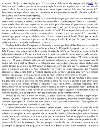 terapeuta filiado à Associação para Tratamento e Educação do Apego Infantil[66], lhe 
disseram que Candace precisava de uma terapia baseada na seguinte teoria: se um vínculo 
normal não se forma nos primeiros dois anos críticos, depois pode ser feita uma “revinculação”. 
Isso é o mesmo que afirmar que, se o im prin ting de um pato recém-nascido não ocorre desde o 
iní cio, pode ser fei to de pois (não pode). 
Segundo a teoria que está por trás do transtorno do apego, para que esse vínculo tardio seja 
criado com sucesso, a criança precisa ser submetida a “confrontação” física e “repressão”, 
desse modo liberando uma suposta raiva reprimida pelo abandono. O processo se repete pelo 
tempo que for necessário – horas, dias ou semanas –, até que a criança esteja fisicamente 
exausta e emocionalmente reduzida a um estado “infantil”. Então os pais colocam a criança no 
berço, a embalam e a alimentam com mamadeira, promovendo a “revinculação”. Isso seria o 
mesmo que pegar um pato adulto e tentar fazê-lo voltar à condição de filhote por meio de 
restrições físicas e emocionais, para ver se ele se apega à mãe. Seja como for, essa é a teoria. A 
prá ti ca re sul tou em algo bem di fe ren te... e mor tal. 
Can da ce foi le va da a Ever green, no Co lo ra do, e tra ta da por Con nell Watkins, um te ra peu ta do 
apego nacionalmente conhecido e ex-diretor clínico do Centro do Apego de Evergreen, e por 
Julie Ponder, uma recém-formada terapeuta familiar da Califórnia. Segundo as transcrições do 
julgamento, Watkins e Ponder conduziram a terapia por mais de quatro dias, período em que 
agarraram Candace e cobriram seu rosto 138 vezes, sacudiram sua cabeça 392 vezes e gritaram 
com ela 133 vezes. Quando tudo isso não adiantou, colocaram a menina, que pesava uns 30 
quilos, sob um lençol de flanela e a cobriram com almofadas, enquanto vários adultos (que 
juntos deviam pesar mais de 300 quilos) se deitaram sobre ela para que “renascesse”. Ponder 
disse a Candace que ela era “um bebezinho” no ventre da mãe, ordenando que “pusesse 
primeiro a cabeça para fora” e “fizesse pressão com os pés”. Candace gritava: “Não consigo 
res pi rar, não con si go! Tem al guém em cima de mim. Que ro mor rer! Por fa vor! Ar!”. 
Segundo a teoria do apego, a reação de Candace era um sinal de sua resistência emocional. 
Ela precisava de mais confrontação para atingir a raiva necessária e chegar à cura emocional. 
Pondo a teoria em prática, Ponder a advertiu: “Você vai morrer”. Candace implorou: “Por 
favor, por favor, não consigo respirar”. Ponder instruiu os outros a “pressionar mais”, partindo da 
premissa de que crianças que sofrem do transtorno do apego exageram o sofrimento. Candace 
vo mi tou e gri tou. A mãe im plo rou: “Sei que é duro, mas es tou es pe ran do você”. 
Depois de quarenta minutos de tortura, Candace ficou em silêncio. Ponder a repreendeu: 
“Quieta! Quieta!”. Alguém brincou sobre fazer uma cesariana, enquanto Ponder afagava um 
cão que vagava por ali. “Vamos dar uma olhada e ver o que está acontecendo. Tem alguém aí? 
Você está dei ta da em seu vô mi to? Está can sa da?” 
Candace Newmaker não estava cansada, estava morta. “Esta criança de dez anos de idade 
morreu de edema e herniação cerebral causados por encefalopatia hipóxico-isquêmica”, dizia o 
relatório da autópsia. A causa aproximada da morte de Candace foi sufocação e seus terapeutas 
receberam a pena mínima de dezesseis anos por “maus-tratos fruto de negligência seguidos de 
morte”. Mas, em última instância, a causa da morte foi o charlatanismo pseudocientífico 
mascarado de ciência psicológica. Em sua perspicaz análise do caso, Attachment therapy on trial 
[A terapia do apego no tribunal], Jean Mercer, Larry Sarner e Linda Rosa escrevem: “Por mais 
 
