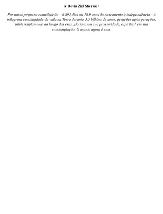 A De vin Ziel Sher mer 
Por nos sa pe que na con tri bui ção – 6.895 dias ou 18,9 anos do nas ci men to à in de pen dên cia – à 
mi la gro sa con ti nui da de da vida na Ter ra du ran te 3,5 bi lhões de anos, ge ra ções após ge ra ções, 
inin ter rup ta men te ao lon go das eras, glo ri o sa em sua pro xi mi da de, es pi ri tu al em sua 
con tem pla ção. O man to ago ra é seu. 
 