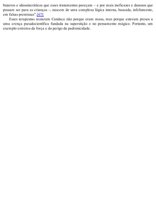 bizarros e idiossincráticos que esses tratamentos pareçam – e por mais ineficazes e danosos que 
possam ser para as crianças –, nascem de uma complexa lógica interna, baseada, infelizmente, 
em fal sas pre mis sas”.[67] 
Esses terapeutas mataram Candace não porque eram maus, mas porque estavam presos a 
uma crença pseudocientífica fundada na superstição e no pensamento mágico. Portanto, um 
exem plo ex tre mo da for ça e do pe ri go da pa dro ni ci da de. 
 