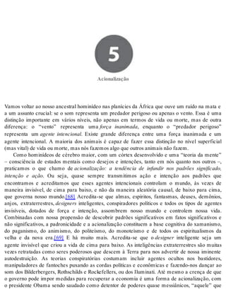 5 Acionalização 
Aci o na li za ção 
Vamos voltar ao nosso ancestral hominídeo nas planícies da África que ouve um ruído na mata e 
a um assunto crucial: se o som representa um predador perigoso ou apenas o vento. Essa é uma 
distinção importante em vários níveis, não apenas em termos de vida ou morte, mas de outra 
diferença: o “vento” representa uma força inanimada, enquanto o “predador perigoso” 
representa um agente intencional. Existe grande diferença entre uma força inanimada e um 
agente intencional. A maioria dos animais é capaz de fazer essa distinção no nível superficial 
(mas vi tal) de vida ou mor te, mas nós fa ze mos algo que ou tros ani mais não fa zem. 
Como hominídeos de cérebro maior, com um córtex desenvolvido e uma “teoria da mente” 
– consciência de estados mentais como desejos e intenções, tanto em nós quanto nos outros –, 
praticamos o que chamo de acionalização: a tendência de infundir nos padrões significado, 
intenção e ação. Ou seja, quase sempre transmitimos ação e intenção aos padrões que 
encontramos e acreditamos que esses agentes intencionais controlam o mundo, às vezes de 
maneira invisível, de cima para baixo, e não da maneira aleatória causal, de baixo para cima, 
que governa nosso mundo.[68] Acredita-se que almas, espíritos, fantasmas, deuses, demônios, 
anjos, extraterrestres, de sig ners inteligentes, conspiradores políticos e todos os tipos de agentes 
invisíveis, dotados de força e intenção, assombrem nosso mundo e controlem nossa vida. 
Combinadas com nossa propensão de descobrir padrões significativos em fatos significativos e 
não significativos, a padronicidade e a acionalização constituem a base cognitiva do xamanismo, 
do paganismo, do animismo, do politeísmo, do monoteísmo e de todos os espiritualismos da 
velha e da nova era.[69] E há muito mais. Acredita-se que o de sig ner inteligente seja um 
agente invisível que criou a vida de cima para baixo. As inteligências extraterrestres são muitas 
vezes retratadas como seres poderosos que descem à Terra para nos advertir de nossa iminente 
autodestruição. As teorias conspiratórias costumam incluir agentes ocultos nos bastidores, 
manipuladores de fantoches puxando as cordas políticas e econômicas e fazendo-nos dançar ao 
som dos Bilderbergers, Rothschilds e Rockefellers, ou dos Iluminati. Até mesmo a crença de que 
o governo pode impor medidas para recuperar a economia é uma forma de acionalização, com 
o presidente Obama sendo saudado como detentor de poderes quase messiânicos, “aquele” que 
 