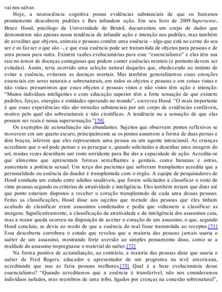 vai nos sal var. 
Hoje, a neurociência cognitiva possui evidências substanciais de que os humanos 
prontamente descobrem padrões e lhes infundem ação. Em seu livro de 2009 Su per sen se, 
Bruce Hood, psicólogo da Universidade de Bristol, documentou um corpo de dados que 
demonstram não apenas nossa tendência de infundir ação e intenção nos padrões, mas também 
de acreditar que objetos, animais e pessoas contêm uma essência – algo que está no cerne do seu 
ser e os faz ser o que são –, e que essa essência pode ser transmitida de objetos para pessoas e de 
uma pessoa para outra. Existem razões evolucionárias para esse “essencialismo” e elas têm sua 
raiz no temor de doenças contagiosas que podem conter essências mortais (e portanto devem ser 
evitadas). Assim, teria ocorrido uma seleção natural daqueles que, obedecendo ao instinto de 
evitar a essência, evitaram as doenças mortais. Mas também generalizamos essas emoções 
essenciais em seres naturais e sobrenaturais, em todos os objetos e pessoas e em coisas vistas e 
não vistas; presumimos que esses objetos e pessoas vistos e não vistos têm ação e intenção. 
“Muitos indivíduos inteligentes e com educação superior têm a forte sensação de que existem 
padrões, forças, energias e entidades operando no mundo”, escreveu Hood. “O mais importante 
é que essas experiências não são tornadas substanciais por um corpo de evidências confiáveis, 
motivo pelo qual são sobrenaturais e não científicas. A tendência ou a sensação de que elas 
pos sam ser re ais é nos sa su per sen sa ção.”[70] 
Os exemplos de acionalização são abundantes. Sujeitos que observam pontos reflexivos se 
moverem em um quarto escuro, principalmente se os pontos assumem a forma de duas pernas e 
dois braços, inferem que eles representam uma pessoa ou um agente intencional. As crianças 
acreditam que o sol pode pensar e as persegue e, quando solicitadas a desenhar uma imagem do 
sol, muitas vezes desenham um rosto sorridente para lhe dar a capacidade de ação. Acredita-se 
que alimentos que apresentam formas semelhantes a genitais, como bananas e ostras, 
aumentam a potência sexual. Um terço dos pacientes que sofreram transplantes acredita que a 
personalidade ou essência do doador é transplantada com o órgão. A equipe de pesquisadores de 
Hood conduziu um estudo entre adultos saudáveis, que foram solicitados a classificar o rosto de 
vin te pes so as se gun do os cri té ri os de atra ti vi da de e in te li gên cia. Eles tam bém te ri am que di zer até 
que ponto estariam dispostos a receber o coração transplantado de cada uma dessas pessoas. 
Feitas as classificações, Hood disse aos sujeitos que metade das pessoas que eles tinham 
acabado de classificar eram assassinos condenados e pediu que voltassem a classificar as 
imagens. Significativamente, a classificação da atratividade e da inteligência dos assassinos caiu, 
mas a maior queda ocorreu na disposição de aceitar o coração de um assassino, o que, segundo 
Hood concluiu, se devia ao medo de que a essência do mal fosse transmitida ao receptor.[71] 
Essa descoberta corrobora o estudo que revelou que a maioria das pessoas jamais usaria o 
suéter de um assassino, mostrando forte aversão ao simples pensamento disso, como se a 
mal da de do as sas si no im preg nas se o ma te ri al do su é ter.[72] 
Na forma positiva de acionalização, ao contrário, a maioria das pessoas disse que usaria o 
suéter de Fred Rogers, educador e apresentador de um programa na tevê americana, 
acreditando que isso as faria pessoas melhores.[73] Qual é a base evolucionária desse 
essencialismo? “Quando acreditamos que a essência é transferível, não nos consideramos 
indivíduos isolados, mas membros de uma tribo, ligados por crenças na conexão sobrenatural”, 
 