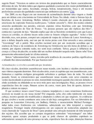 sugeriu Hood. “Veremos os outros em termos das propriedades que os fazem essencialmente 
diferentes de nós. Tal ideia indica que algumas qualidades essenciais têm maior probabilidade de 
ser transmitidas que outras. Juventude, energia, beleza, temperamento, força e até mesmo 
pre fe rên ci as se xu ais são qua li da des es sen ci ais que atri bu í mos aos ou tros.”[74] 
Em 2009, eu me flagrei em um momento de acionalização durante uma viagem a Austin 
para um debate com criacionistas na Universidade do Texas. Na cidade, visitei a famosa loja de 
bicicletas de Lance Armstrong, Mellow Johnny ’s (assim chamada por causa da pronúncia 
americana da expressão francesa mail lot jau ne, “colante amarelo”). Além dos muitos colantes 
amarelos pendurados nas paredes, estavam expostas várias bicicletas com que Armstrong 
venceu sete edições do Tour de France. “As pessoas pensam que são réplicas das bikes”, 
contou-me o gerente da loja. “Quando explico que são as bicicletas verdadeiras com que Lance 
venceu as corridas, os clientes tocam nelas como se fossem relíquias sagradas.” Achei o fato 
divertido, mas, sem pensar, comprei um conjunto de roupas de ciclismo de Lance Armstrong e, 
para o debate daquela noite, usei um par de meias pretas com friso amarelo e uma camiseta 
“Liverstrong” sob o paletó. Meu cérebro racional nem por um momento acreditou que a 
essência da força e da resistência de Armstrong me fortaleceria nas três horas do debate e, no 
entanto, por alguma estranha razão, me senti mais confiante. Talvez, graças à influência da 
crença e à força do placebo, eu tenha sido um melhor debatedor naquela noite. Quem sabe? Esse 
pen sa men to so bre na tu ral pode ter efei tos na tu rais. 
Somos “sobrenaturalistas” natos, movidos pela tendência de encontrar padrões significativos 
e in fun dir-lhes in ten ci o na li da de. Por que fa ze mos isso? 
Acionalização e o cérebro assombrado por demônios 
Há cinco séculos, demônios assombravam nosso mundo, com íncubos e súcubos atormentando 
suas ví ti mas en quan to dor mi am. Dois sé cu los atrás, eram os es pí ri tos que nos as som bra vam, com 
fantasmas e espíritos malignos perseguindo sofredores a qualquer hora da noite. No século 
passado, foram os extraterrestres que assombraram nosso mundo, com seres cinzentos ou 
verdes incomodando as pessoas no sono, transmitindo mensagens quando elas estavam deitadas e 
ainda acordadas ou abduzindo-as na nave-mãe para suas investigações. Hoje, as pessoas vivem 
experiências fora do corpo, flutuam acima da cama, voam para fora do quarto, deixam o 
pla ne ta e en tram no es pa ço. 
O que acontece nesses casos? Essas criaturas impalpáveis e esses misteriosos fenômenos 
ocorrem no mundo ou em nossa mente? Por enquanto, acho, eles estão totalmente em nossa 
cabeça, mesmo quando são modificados e adaptados à cultura em que surgiram. As evidências 
de que cérebro e mente constituem uma coisa só são hoje esmagadoras. Em seu laboratório de 
pesquisa na Laurentian University, em Sudbury, Ontário, o neurocientista Michael Persinger 
induz todos esses fenômenos em voluntários, submetendo seu lobo temporal a campos 
magnéticos. Persinger instala eletromagnetos em um capacete de motocicleta adaptado (às 
vezes chamado de “capacete de Deus”) para produzir uma ativação transiente do lobo temporal 
dos sujeitos. Ele acredita que os campos magnéticos estimulam “microataques” nos lobos 
temporais, quase sempre produzindo o que se pode chamar de episódios espirituais ou 
sobrenaturais: sensação de uma presença na sala, experiência fora do corpo, distorções bizarras 
 