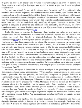 de partes do corpo e até mesmo um profundo sentimento religioso de estar em contato com 
Deus, deuses, santos e anjos. Quaisquer que sejam os nomes, o processo é um exemplo de 
aci o na li za ção. 
Por que isso ocorre? Porque, diz Persinger, nosso “senso de ser” é mantido pelo lobo 
temporal do hemisfério esquerdo. Se o cérebro funciona normalmente, esse sistema tem um 
correspondente no lobo temporal do hemisfério direito. Quando esses dois sistemas estão fora de 
sin cro nia, o he mis fé rio es quer do in ter pre ta a ati vi da de des co or de na da como “ou tro ser” ou como 
uma “pre sen ça”, por que só pode exis tir um ser. Dois se res são re con fi gu ra dos como um ser mais 
outra coisa, que pode ser rotulada de anjo, demônio, alienígena, fantasma ou mesmo Deus. 
Quando a amígdala é envolvida em acontecimentos transientes, diz Persinger, os fatores 
emocionais podem acentuar significativamente a experiência, que, ligada a temas espirituais, é 
fon te de in ten sos sen ti men tos re li gi o sos.[75] 
Tendo lido sobre a pesquisa de Persinger, fiquei curioso por saber se seu capacete 
funcionaria no cérebro de um cético. Recentemente, eu tentara a hipnose para uma série de tevê 
exibida no canal Fox Family e chamada Exploring the Unknown [Explorando o 
Des co nhe ci do].[76] Era minha segunda tentativa em duas décadas. Quando tinha pouco mais de 
vinte anos, uma fase bem menos cética de minha vida, em meu treinamento para uma corrida 
transcontinental de 3.000 milhas ininterruptas pela América, usei os talentos de um ex-colega 
para aprender auto-hipnose e assim enfrentar a dor e a falta de sono na corrida. Fui hipnotizado 
com facilidade, como ficou evidente em um segmento do Wide Word of Sports , programa da 
rede ABC no qual apareci em transe tão profundo que meu colega hipnotizador teve grande 
dificuldade de me trazer de volta (tudo dramaticamente revelado na tevê). Mas, na experiência 
da série Exploring the Unknown, eu estava tão ansioso por saber o que estava acontecendo em 
meu cérebro no processo hipnótico que invalidei seus efeitos, ficando em um estado que pouco 
mais era senão uma representação (que os críticos da hipnose acham que é só o que ocorre). 
Será que o mesmo aconteceria no laboratório de Persinger quando me colocassem na cabeça o 
“ca pa ce te de Deus”? 
Articulado, inteligente e conhecedor da mídia, Persinger é um personagem interessante, 
famoso por continuar usando ternos dos anos 1970 em qualquer lugar (diz-se que mesmo quando 
corta o gramado). Em sua pesquisa, as descrições carregadas de jargões dificultam o 
entendimento quando hipótese e teoria se misturam com especulações e conjeturas. Desde o 
início da década de 1970, Persinger dedicou-se a testar a hipótese de que as experiências 
paranormais são ilusões criadas pelo cérebro. Minúsculas mudanças na química do cérebro ou 
mínimas alterações da atividade elétrica podem criar fortes alucinações que parecem 
absolutamente reais. Essas falhas cerebrais podem ocorrer naturalmente devido a forças 
externas. Em sua “teoria da tensão tectônica”, por exemplo, Persinger especula que um 
terremoto pode gerar excessivos campos magnéticos, capazes de influenciar o cérebro, o que 
talvez explique a loucura da New Age que predomina no sul da Califórnia, uma região atingida 
por ter re mo tos. 
Não acredito nessa hipótese, pois os campos magnéticos se enfraquecem em função da 
distância: dobrando a distância da fonte, só se recebe um quarto de sua energia. Eu vivo no sul da 
Califórnia. A maioria dos pontos sujeitos a terremoto fica a milhares de quilômetros de distância 
 