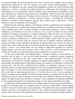 de centros povoados, em geral nos desertos que cercam a bacia de Los Angeles. Isso me parece 
drasticamente diferente de usar um capacete que emite campos eletromagnéticos a uma 
distância de milímetros. Se esses campos eletromagnéticos naturais têm força suficiente para 
influenciar o cérebro no mundo real, ainda depende de confirmação, mas Persinger faz isso 
artificialmente em seu laboratório. Dados coletados nesses experimentos constituíram a base 
para simulações de fenômenos paranormais por computador. “Sabemos que toda experiência 
deriva do cérebro”, explicou-me Persinger em uma entrevista. “Percebemos que padrões sutis 
geram complexas experiências e emoções humanas. Graças à tecnologia do computador, 
extraímos os padrões eletromagnéticos gerados pelo cérebro nessas experiências e depois 
vol ta mos a ex por os vo lun tá ri os a es ses pa drões.” 
Depois de nossa entrevista, chegou o momento de realizar o experimento. Um assistente do 
la bo ra tó rio co lo cou-me o ca pa ce te na ca be ça, pren deu-me os con du to res nas mãos, no pei to e no 
couro cabeludo para medir as ondas cerebrais, os batimentos cardíacos e outras atividades 
fisiológicas e me fechou em uma sala à prova de som, na qual me sentei em uma cadeira 
confortável. Persinger, seu assistente e a equipe de filmagem saíram da sala e eu me instalei no 
conforto de uma felicidade acolchoada. Uma voz anunciou que o experimento ia começar. 
Campos magnéticos inundaram-me os lobos temporais. Minha reação inicial foi uma certa 
tontura, como se o processo fosse um exercício tolo que eu poderia controlar facilmente, à 
maneira de minha recente experiência de hipnose. Eu me preocupava em não cair no sono e me 
manter alerta. Mas, lembrando que o excesso de pensamentos frustrara a tentativa de hipnose, 
limpei a mente e me permiti entrar em um estado de deliberada suspensão do ceticismo. 
Minutos depois, senti um cabo de guerra entre o lado racional e o lado emocional do meu 
cé re bro para de ci dir se a sen sa ção de que eu que ria aban do nar meu cor po era real. 
“O que está acontecendo com Michael agora”, Persinger explicou ao meu produtor na 
primeira série de testes, “é que ele está sendo submetido a complexos campos magnéticos 
associados às experiências com ópio, como flutuar e girar prazerosamente.” No meio do 
experimento, os técnicos de Persinger mudaram os padrões eletromagnéticos. “A esta altura, 
outro padrão está sendo gerado no hemisfério direito, que costuma ser associado a experiências 
mais terríveis.” De fato, sob a influência desses padrões, os voluntários relataram ter visto o 
de mô nio, sen ti ram-se agar ra dos por ali e ní ge nas e até mes mo trans por ta dos para o in fer no. Como 
disse a Persinger em uma entrevista posterior ao experimento para o programa, “na primeira 
série senti como se algo passasse por mim. [...] Eu não sabia ao certo se era eu partindo ou 
alguém ou alguma coisa chegando. Foi muito estranho. Depois, na segunda série de testes, tive a 
sensação de estar em ondas e de querer sair do corpo, mas continuei voltando. Percebo que, se 
alguém for ligeiramente mais suscetível a fantasias e tentar interpretar os estímulos ambientais 
de uma ma nei ra pa ra nor mal, essa ex pe ri ên cia pode ser uma vi a gem re al men te lou ca.”[77] 
A estimulação do lobo temporal talvez não explique todos os fenômenos paranormais, mas a 
pesquisa de Persinger pode ser o primeiro passo em direção a desmistificar vários enigmas 
seculares. Como ele resumiu para o nosso programa: “Há quatrocentos anos a paranormalidade 
incluía o que hoje é em grande parte ciência. É esse o destino da paranormalidade: tornar-se 
ci ên cia, tor nar-se nor mal”. Ou sim ples men te de sa pa re cer sob o es cru tí nio do mé to do ci en tí fi co. 
Homens que matam cabras só com o olhar 
 