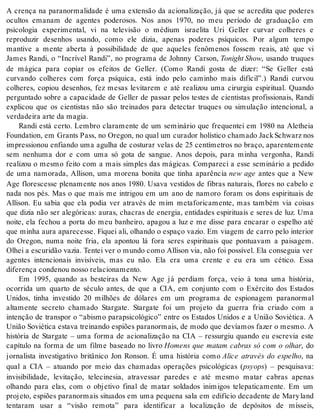 A crença na paranormalidade é uma extensão da acionalização, já que se acredita que poderes 
ocultos emanam de agentes poderosos. Nos anos 1970, no meu período de graduação em 
psicologia experimental, vi na televisão o médium israelita Uri Geller curvar colheres e 
reproduzir desenhos usando, como ele dizia, apenas poderes psíquicos. Por algum tempo 
mantive a mente aberta à possibilidade de que aqueles fenômenos fossem reais, até que vi 
James Randi, o “Incrível Randi”, no programa de Johnny Carson, To night Show, usando truques 
de mágica para copiar os efeitos de Geller. (Como Randi gosta de dizer: “Se Geller está 
curvando colheres com força psíquica, está indo pelo caminho mais difícil”.) Randi curvou 
colheres, copiou desenhos, fez mesas levitarem e até realizou uma cirurgia espiritual. Quando 
perguntado sobre a capacidade de Geller de passar pelos testes de cientistas profissionais, Randi 
explicou que os cientistas não são treinados para detectar truques ou simulação intencional, a 
ver da dei ra arte da ma gia. 
Randi está certo. Lembro claramente de um seminário que frequentei em 1980 na Aletheia 
Foundation, em Grants Pass, no Oregon, no qual um curador holístico chamado Jack Schwarz nos 
impressionou enfiando uma agulha de costurar velas de 25 centímetros no braço, aparentemente 
sem nenhuma dor e com uma só gota de sangue. Anos depois, para minha vergonha, Randi 
realizou o mesmo feito com a mais simples das mágicas. Compareci a esse seminário a pedido 
de uma namorada, Allison, uma morena bonita que tinha aparência new age antes que a New 
Age florescesse plenamente nos anos 1980. Usava vestidos de fibras naturais, flores no cabelo e 
nada nos pés. Mas o que mais me intrigou em um ano de namoro foram os dons espirituais de 
Allison. Eu sabia que ela podia ver através de mim metaforicamente, mas também via coisas 
que dizia não ser alegóricas: auras, chacras de energia, entidades espirituais e seres de luz. Uma 
noite, ela fechou a porta do meu banheiro, apagou a luz e me disse para encarar o espelho até 
que minha aura aparecesse. Fiquei ali, olhando o espaço vazio. Em viagem de carro pelo interior 
do Oregon, numa noite fria, ela apontou lá fora seres espirituais que pontuavam a paisagem. 
Olhei a escuridão vazia. Tentei ver o mundo como Allison via, não foi possível. Ela conseguia ver 
agentes intencionais invisíveis, mas eu não. Ela era uma crente e eu era um cético. Essa 
di fe ren ça con de nou nos so re la ci o na men to. 
Em 1995, quando as besteiras da New Age já perdiam força, veio à tona uma história, 
ocorrida um quarto de século antes, de que a CIA, em conjunto com o Exército dos Estados 
Unidos, tinha investido 20 milhões de dólares em um programa de espionagem paranormal 
altamente secreto chamado Stargate. Stargate foi um projeto da guerra fria criado com a 
intenção de transpor o “abismo parapsicológico” entre os Estados Unidos e a União Soviética. A 
União Soviética estava treinando espiões paranormais, de modo que devíamos fazer o mesmo. A 
história de Stargate – uma forma de acionalização na CIA – ressurgiu quando eu escrevia este 
capítulo na forma de um filme baseado no livro Homens que matam cabras só com o olhar, do 
jornalista investigativo britânico Jon Ronson. É uma história como Alice através do espelho, na 
qual a CIA – atuando por meio das chamadas operações psicológicas (psyops) – pesquisava: 
invisibilidade, levitação, telecinesia, atravessar paredes e até mesmo matar cabras apenas 
olhando para elas, com o objetivo final de matar soldados inimigos telepaticamente. Em um 
projeto, espiões paranormais situados em uma pequena sala em edifício decadente de Mary land 
tentaram usar a “visão remota” para identificar a localização de depósitos de mísseis, 
 