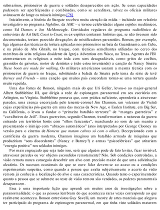 submarinos, prisioneiros de guerra e soldados desaparecidos em ação. Se essas capacidades 
pudessem ser aperfeiçoadas e combinadas, como se acreditava, talvez os oficiais militares 
avis tas sem de lon ge os mís seis ini mi gos.[78] 
Inicialmente, a história do Stargate recebeu muita atenção da mídia – incluindo um relatório 
investigativo no programa Nigh tli ne, da ABC – e tornou celebridades alguns espiões mediúnicos, 
como Ed Dames e Joe McMoneagle. Convidados regulares do programa radiofônico de 
entrevistas de Art Bell, Co ast to Co ast, os ex-espiões contaram histórias que, se não tivessem sido 
documentadas, teriam parecido divagações de mistificadores paranoides. Ronson, por exemplo, 
liga algumas das técnicas de tortura aplicadas nos prisioneiros na baía de Guantánamo, em Cuba, 
e na prisão de Abu Ghraib, no Iraque, com técnicas semelhantes utilizadas no cerco dos 
membros da seita religiosa dissidente da Igreja Adventista em Waco, no Texas. Agentes do FBI 
atormentaram os religiosos a noite toda com sons desagradáveis, como gritos de coelhos, 
grasnidos de gaivotas, motor de dentistas e (não estou inventando) a canção de Nancy Sinatra 
These boots are made for walking. Os militares americanos usaram a mesma técnica com os 
prisioneiros de guerra no Iraque, substituindo a balada de Sinatra pelo tema da série de tevê 
Barney and Friends – uma canção que muitos pais concordam tornar-se uma tortura quando 
mui to re pe ti da. 
Uma das fontes de Ronson, ninguém mais do que Uri Geller, levou-o ao major-general 
Albert Stubblebine III, que dirigia a rede de espionagem paranormal em seu escritório em 
Arlington, na Virgínia. Stubblebine pensava que, com prática suficiente, aprenderia a atravessar 
paredes, uma crença encorajada pelo tenente-coronel Jim Channon, um veterano do Vietnã 
cujas experiências pós-guerra em uma das mecas da New Age, o Esalen Institute, em Big Sur, 
na Califórnia, o levou a fundar o “primeiro batalhão terrestre” de “monges guerreiros” e 
“cavalheiros de Jedi”. Esses guerreiros, segundo Channon, transformariam a natureza da guerra 
entrando em territórios hostis com “olhos faiscantes”, marchando ao som de um mantra e 
presenteando o inimigo com “abraços automáticos” (atos interpretados por George Clooney na 
versão para o cinema de Homens que matam cabras só com o olhar). Decepcionado com a 
carnificina da guerra moderna, Channon imaginou um batalhão armado de máquinas que 
produziriam “sons discordantes” (Nancy e Barney ?) e armas “psicoelétricas” que atirariam 
“ener gia po si ti va” nos sol da dos ini mi gos. 
Por mais engraçado que seja tudo isso, será que alguém pode de fato levitar, ficar invisível, 
atravessar paredes ou ver objetos escondidos remotamente? Não. Sob condições controladas, a 
visão remota nunca conseguiu descobrir um alvo com precisão maior do que uma adivinhação 
aleatória. Os sucessos ocasionais de que se ouve falar devem-se ao acaso ou a condições 
experimentais suspeitas, como quando a pessoa que avalia subjetivamente o acerto da visão 
remota já conhecia a localização do alvo e suas características. Quando tanto o experimentador 
quanto a pessoa que se submete ao teste de visão remota são vendados, os poderes paranormais 
de sa pa re cem. 
Essa é uma importante lição que aprendi em muitos anos de investigações sobre a 
paranormalidade: o que as pessoas lembram do que aconteceu raras vezes corresponde ao que 
realmente aconteceu. Ronson entrevistou Guy Savelli, um mestre de artes marciais que alegava 
ter participado do programa de espionagem paranormal, em que tinha visto soldados matarem 
 