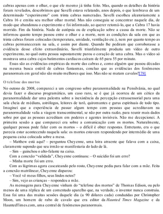 cabras apenas com o olhar, o que ele mesmo já tinha feito. Mas, quando os detalhes da história 
foram revelados, descobrimos que Savelli estava relatando, anos depois, o que lembrava de um 
determinado “experimento” com trinta cabras numeradas. Savelli escolheu aleatoriamente a 
Cabra 16 e emitiu seu melhor olhar mortal. Mas não conseguiu se concentrar naquele dia, de 
modo que abandonou o experimento e foi informado, ao querer retomá-lo, que a Cabra 17 havia 
morrido. Fim da história. Nada de autópsia ou de explicação sobre a causa da morte. Não se 
informou quanto tempo passou entre o olhar e a morte, nem as condições da sala em que as 
trinta cabras foram colocadas (temperatura, umidade, ventilação etc.), nem por quanto tempo as 
cabras permaneceram na sala, e assim por diante. Quando lhe pediram que corroborasse a 
evidência desse efeito extraordinário, Savelli triunfalmente produziu um vídeo de outro 
experimento, no qual outra pessoa supostamente parou o coração de uma cabra. Mas o vídeo só 
mos tra va uma ca bra cu jos ba ti men tos car dí a cos ca í ram de 65 para 55 por mi nu to. 
Essas são as evidências empíricas da morte das cabras e, como alguém que passou décadas 
na mesma busca estéril de cabras fantasmas, concluo que as evidências dos fenômenos 
pa ra nor mais em ge ral não são mui to me lho res que isso. Mas não se ma tam ca va los?[79] 
O telefone dos mortos 
No outono de 2008, compareci a um congresso sobre paranormalidade na Pensilvânia, no qual 
devia fazer o discurso programático, um caso raro, se é que já ocorreu de um cético da 
paranormalidade dar uma palestra sobre a inexistência da percepção extrassensorial para uma 
sala cheia de médiuns, astrólogos, leitores de tarô, quiromantes e gurus espirituais de todo tipo. 
Imaginei que a experiência de passar algum tempo com pessoas que acreditavam na 
paranormalidade valia a viagem transcontinental, se não por outra razão, para reunir mais dados 
sobre por que as pessoas acreditam em poderes e agentes invisíveis. Não me decepcionei. A 
primeira sessão a que compareci era sobre a comunicação com os mortos. Naturalmente, 
qualquer pessoa pode falar com os mortos – o difícil é obter respostas. Entretanto, era o que 
parecia estar acontecendo naquela sala: os mortos estavam respondendo por intermédio de uma 
pe que na cai xa co lo ca da so bre a mesa. 
– Matthew está aqui? – perguntou Chey enne, uma loira atraente que falava com a caixa, 
cla ra men te su pon do que seu ir mão se ma ni fes ta ria do lado de lá. 
– Sim – guin chou o alto-fa lan te na cai xa. 
Com a co ne xão “va li da da”, Chey en ne con ti nuou: – O sui cí dio foi um erro? 
– Mi nha mor te foi um erro. 
Com as lágrimas agora cascateando pelo rosto, Chey enne pediu para falar com a mãe. Feita 
a co ne xão ma tri li ne ar, Chey en ne dis pa rou: 
– Você vê meus fi lhos, seus lin dos ne tos? 
– Sim, vejo as cri an ças – res pon deu a mãe. 
As mensagens para Chey enne vinham do “telefone dos mortos” de Thomas Edison, ou pelo 
menos de uma réplica de um comentado aparelho que, na verdade, o inventor nunca construiu. 
Essa foi uma das muitas sessões daquele dia (a 90 dólares cada) conduzidas por Christopher 
Moon, um homem de rabo de cavalo que era editor da Haunted Times Magazine e da 
Haun ted Ti mes.com, uma cen tral de fe nô me nos pa ra nor mais. 
 