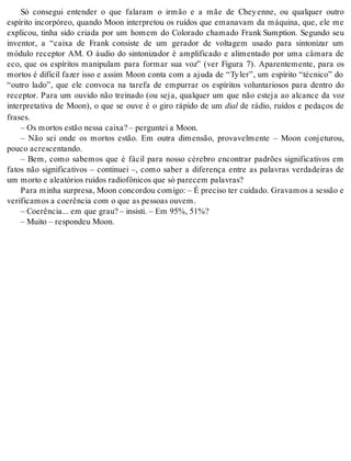 Só consegui entender o que falaram o irmão e a mãe de Chey enne, ou qualquer outro 
espírito incorpóreo, quando Moon interpretou os ruídos que emanavam da máquina, que, ele me 
explicou, tinha sido criada por um homem do Colorado chamado Frank Sumption. Segundo seu 
inventor, a “caixa de Frank consiste de um gerador de voltagem usado para sintonizar um 
módulo receptor AM. O áudio do sintonizador é amplificado e alimentado por uma câmara de 
eco, que os espíritos manipulam para formar sua voz” (ver Figura 7). Aparentemente, para os 
mortos é difícil fazer isso e assim Moon conta com a ajuda de “Ty ler”, um espírito “técnico” do 
“outro lado”, que ele convoca na tarefa de empurrar os espíritos voluntariosos para dentro do 
receptor. Para um ouvido não treinado (ou seja, qualquer um que não esteja ao alcance da voz 
interpretativa de Moon), o que se ouve é o giro rápido de um dial de rádio, ruídos e pedaços de 
fra ses. 
– Os mor tos es tão nes sa cai xa? – per gun tei a Moon. 
– Não sei onde os mortos estão. Em outra dimensão, provavelmente – Moon conjeturou, 
pou co acres cen tan do. 
– Bem, como sabemos que é fácil para nosso cérebro encontrar padrões significativos em 
fatos não significativos – continuei –, como saber a diferença entre as palavras verdadeiras de 
um mor to e ale a tó ri os ru í dos ra di o fô ni cos que só pa re cem pa la vras? 
Para mi nha sur pre sa, Moon con cor dou co mi go: – É pre ci so ter cui da do. Gra va mos a ses são e 
ve ri fi ca mos a co e rên cia com o que as pes so as ou vem. 
– Co e rên cia... em que grau? – in sis ti. – Em 95%, 51%? 
– Mui to – res pon deu Moon. 
 