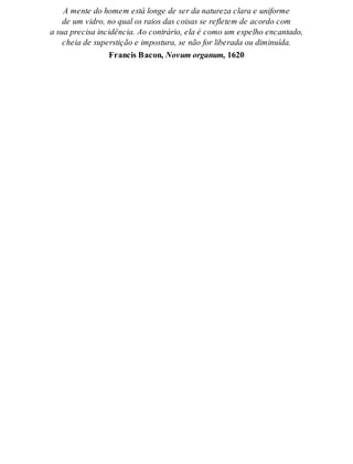 A men te do ho mem está lon ge de ser da na tu re za cla ra e uni for me 
de um vi dro, no qual os rai os das coi sas se re fle tem de acor do com 
a sua pre ci sa in ci dên cia. Ao con trá rio, ela é como um es pe lho en can ta do, 
cheia de su pers ti ção e im pos tu ra, se não for li be ra da ou di mi nu í da. 
Fran cis Ba con, No vum or ga num, 1620 
 