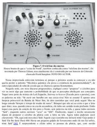 Fi gu ra 7. O te le fo ne dos mor tos 
Hou ve bo a tos de que a “cai xa de Frank”, tam bém co nhe ci da como “te le fo ne dos mor tos”, foi 
in ven ta da por Tho mas Edi son, mas atu al men te ela é cons tru í da por um ho mem do Co lo ra do 
cha ma do Frank Sump ti on. FOTO DO AU TOR. 
Nossa improvisada entrevista terminou aí, porque a próxima sessão ia começar e eu não 
queria perder a palestra “Mecânica quântica: ela prova a existência da paranormalidade?”, de 
ou tro es pe cu la dor de rabo de ca va lo que se cha ma va ape nas Kons tan ti nos. 
Naquela noite, em meu discurso programático, expliquei como “preparar” o cérebro para 
ver ou ouvir algo que aumente a probabilidade de que os perceptos obedeçam aos conceptos. 
Toquei uma parte da música do Led Zeppelin, Stairway to he a ven [Escada para o paraíso], com 
as palavras na tela: “Se ouvir um barulho em sua cerca-viva/ Não se assuste/ É apenas uma 
limpeza primaveril da Rainha de Maio/ Sim, há dois caminhos que você pode seguir/ Mas na 
longa estrada/ Sempre é tempo de mudar de rumo”. Brinquei que não sei ao certo o que a letra 
quer dizer, mas, quando estava na escola secundária, ela tinha um sentido muito profundo. Então 
toquei essa parte da canção de trás para a frente, sem palavras na tela, e quase todos ouviram 
“Satã”, enquanto outros ouviram “sexo” ou “666”. Finalmente, toquei o trecho novamente 
depois de preparar o cérebro da plateia com a letra na tela. Agora todos puderam ouvir 
claramente: “Oh, aqui está meu doce Satã/ Aquele cujo caminho me deixará triste/ Cujo poder é 
Satã/ Ele lhe dará/ Dará 666/ Havia um pequeno galpão de ferramentas onde ele nos fez sofrer, 
triste Satã”.[80] É surpreendente o efeito sobre as pessoas da plateia, que, com ouvido 
 